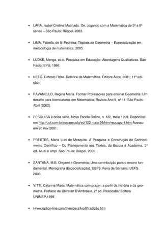 •   LARA, Isabel Cristina Machado. De. Jogando com a Matemática de 5ª a 8ª
    séries – São Paulo: Rêspel, 2003.


•   LIMA, Fabíola. de 0. Pedreira: Tópicos de Geometria – Especialização em
    metodologia de matemática, 2005.


•   LUDKE, Menga, et al. Pesquisa em Educação: Abordagens Qualitativas. São
    Paulo: EPU, 1986.


•   NETO, Ernesto Rosa. Didática da Matemática. Editora Ática, 2001; 11ª edi-
    ção.


•   PAVANELLO, Regina Maria. Formar Professores para ensinar Geometria: Um
    desafio para licenciaturas em Matemática. Revista Ano 9, nº 11. São Paulo:
    Abril [2002].


•   PESQUISA é coisa séria. Nova Escola Online, n. 122, maio 1999. Disponível
    em http://uol.com.br/novaescola/ed/122 maio 99/htm/repcapa 4.htm Acesso
    em 20 nov 2001.


•   PRESTES, Maria Luci de Mesquita. A Pesquisa e Construção do Conheci-
    mento Científico – Do Planejamento aos Textos, da Escola à Academia. 3ª
    ed. Atual.e ampl. São Paulo: Rêspel, 2005.


•   SANTANA, M.B. Origami e Geometria: Uma contribuição para o ensino fun-
    damental, Monografia (Especialização). UEFS. Feira de Santana: UEFS,
    2000.


•   VITTI, Catarina Maria. Matemática com prazer: a partir da história e da geo-
    metria. Prefácio de Ubiratan D’Ambrósio. 2ª ed. Piracicaba: Editora
    UNIMEP,1999.


•   (www.option-line.com/members/kroII/tradição.htm
 