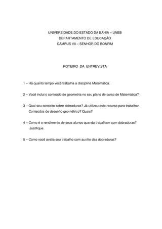 UNIVERSIDADE DO ESTADO DA BAHIA – UNEB
                        DEPARTAMENTO DE EDUCAÇÃO
                       CAMPUS VII – SENHOR DO BONFIM




                           ROTEIRO DA ENTREVISTA




1 – Há quanto tempo você trabalha a disciplina Matemática.


2 – Você inclui o conteúdo de geometria no seu plano de curso de Matemática?


3 – Qual seu conceito sobre dobraduras? Já utilizou este recurso para trabalhar
   Conteúdos de desenho geométrico? Quais?


4 – Como é o rendimento de seus alunos quando trabalham com dobraduras?
    Justifique.


5 – Como você avalia seu trabalho com auxílio das dobraduras?
 