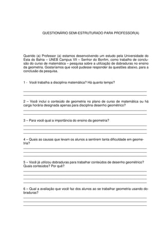 QUESTIONÁRIO SEMI-ESTRUTURADO PARA PROFESSOR(A)




Querido (a) Professor (a) estamos desenvolvendo um estudo pela Universidade do
Esta do Bahia – UNEB Campus VII – Senhor do Bonfim, como trabalho de conclu-
são do curso de matemática – pesquisa sobre a utilização de dobraduras no ensino
da geometria. Gostaríamos que você pudesse responder às questões abaixo, para a
conclusão da pesquisa.


1 - Você trabalha a disciplina matemática? Há quanto tempo?

___________________________________________________________________
___________________________________________________________________

2 – Você inclui o conteúdo de geometria no plano de curso de matemática ou há
carga horária designada apenas para disciplina desenho geométrico?
___________________________________________________________________
___________________________________________________________________

3 – Para você qual a importância do ensino da geometria?
___________________________________________________________________
___________________________________________________________________
___________________________________________________________________

4 – Quais as causas que levam os alunos a sentirem tanta dificuldade em geome-
tria?
___________________________________________________________________
___________________________________________________________________
___________________________________________________________________

5 – Você já utilizou dobraduras para trabalhar conteúdos de desenho geométrico?
Quais conteúdos? Por quê?
___________________________________________________________________
___________________________________________________________________
___________________________________________________________________
___________________________________________________________________

6 – Qual a avaliação que você faz dos alunos ao se trabalhar geometria usando do-
braduras?
___________________________________________________________________
___________________________________________________________________
___________________________________________________________________
 
