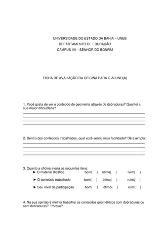 UNIVERSIDADE DO ESTADO DA BAHIA – UNEB
                        DEPARTAMENTO DE EDUCAÇÃO
                       CAMPUS VII – SENHOR DO BONFIM




             FICHA DE AVALIAÇÃO DA OFICINA PARA O ALUNO(A)




1. Você gosta de ver o conteúdo de geometria através de dobraduras? Qual foi a
sua maior dificuldade?
___________________________________________________________________
___________________________________________________________________
___________________________________________________________________
___________________________________________________________________



2. Dentro dos conteúdos trabalhados, qual você sentiu mais facilidade? Dê exemplo:
___________________________________________________________________
___________________________________________________________________
___________________________________________________________________
___________________________________________________________________



3. Quanto a oficina avalia os seguintes itens:
      ► O material didático                 bom(   )   ótimo(   )       ruim(   )

      ► O conteúdo trabalhado             bom(     )   ótimo(   )       ruim(   )

      ► Seu nível de participação         bom(     )   ótimo(       )   ruim(   )



4. Na sua opinião é melhor trabalhar os conteúdos geométricos com dobraduras ou
sem dobraduras? Porque?
 