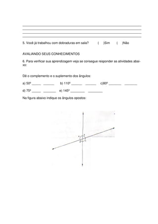 ___________________________________________________________________
___________________________________________________________________
___________________________________________________________________
___________________________________________________________________

5. Você já trabalhou com dobraduras em sala?         (    )Sim     (     )Não


AVALIANDO SEUS CONHECIMENTOS

6. Para verificar sua aprendizagem veja se consegue responder as atividades abai-
xo:


Dê o complemento e o suplemento dos ângulos:

a) 50º _____ ______       b) 110º ______    ______       c)80º _______    _______

d) 75º _____ _______     e) 145º ________      ________

Na figura abaixo indique os ângulos opostos:
 