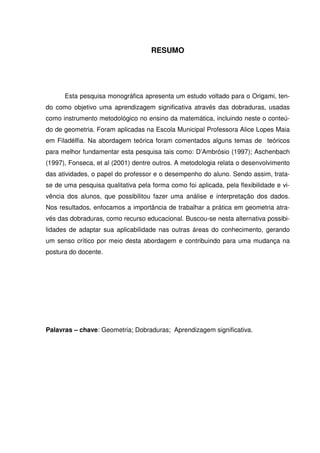 RESUMO




      Esta pesquisa monográfica apresenta um estudo voltado para o Origami, ten-
do como objetivo uma aprendizagem significativa através das dobraduras, usadas
como instrumento metodológico no ensino da matemática, incluindo neste o conteú-
do de geometria. Foram aplicadas na Escola Municipal Professora Alice Lopes Maia
em Filadélfia. Na abordagem teórica foram comentados alguns temas de teóricos
para melhor fundamentar esta pesquisa tais como: D’Ambrósio (1997); Aschenbach
(1997), Fonseca, et al (2001) dentre outros. A metodologia relata o desenvolvimento
das atividades, o papel do professor e o desempenho do aluno. Sendo assim, trata-
se de uma pesquisa qualitativa pela forma como foi aplicada, pela flexibilidade e vi-
vência dos alunos, que possibilitou fazer uma análise e interpretação dos dados.
Nos resultados, enfocamos a importância de trabalhar a prática em geometria atra-
vés das dobraduras, como recurso educacional. Buscou-se nesta alternativa possibi-
lidades de adaptar sua aplicabilidade nas outras áreas do conhecimento, gerando
um senso crítico por meio desta abordagem e contribuindo para uma mudança na
postura do docente.




Palavras – chave: Geometria; Dobraduras; Aprendizagem significativa.
 