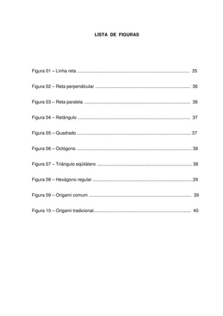 LISTA DE FIGURAS




Figura 01 – Linha reta .......................................................................................... 35


Figura 02 – Reta perpendicular ............................................................................ 36


Figura 03 – Reta paralela ..................................................................................... 36


Figura 04 – Retângulo .......................................................................................... 37


Figura 05 – Quadrado ........................................................................................... 37


Figura 06 – Octógono ............................................................................................ 38


Figura 07 – Triângulo eqüilátero ............................................................................ 38


Figura 08 – Hexágono regular ................................................................................39


Figura 09 – Origami comum .................................................................................. 39


Figura 10 – Origami tradicional.............................................................................. 40
 