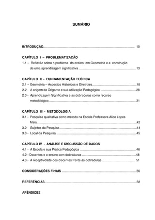 SUMÁRIO




INTRODUÇÃO......................................................................................................... 10


CAPÍTULO I – PROBLEMATIZAÇÃO
1.1 – Reflexão sobre o problema do ensino em Geometria e a construção
       de uma aprendizagem significativa ..................................................................13


CAPÍTULO II - FUNDAMENTAÇÃO TEÓRICA
2.1 – Geometria – Aspectos Históricos e Diretrizes...................................................18
2.2 - A origem do Origame e sua utilização Pedagógica .........................................28
2.3 - Aprendizagem Significativa e as dobraduras como recurso
       metodológico.....................................................................................................31


CAPÍTULO III - METODOLOGIA
3.1 - Pesquisa qualitativa como método na Escola Professora Alice Lopes
       Maia...................................................................................................................42
3.2 - Sujeitos da Pesquisa ........................................................................................44
3.3 - Local da Pesquisa ............................................................................................45


CAPÍTULO IV - ANÁLISE E DISCUSSÃO DE DADOS
4.1 - A Escola e sua Prática Pedagógica .................................................................46
4.2 - Docentes e o ensino com dobraduras ..............................................................48
4.3 - A receptividade dos discentes frente às dobraduras ...................................... 51


CONSIDERAÇÕES FINAIS ......................................................................................56


REFERÊNCIAS .............................. ..........................................................................58


APÊNDICES
 