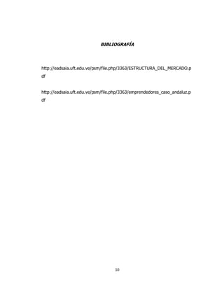 10
BIBLIOGRAFÍA
http://eadsaia.uft.edu.ve/psm/file.php/3363/ESTRUCTURA_DEL_MERCADO.p
df
http://eadsaia.uft.edu.ve/psm/file.php/3363/emprendedores_caso_andaluz.p
df
 