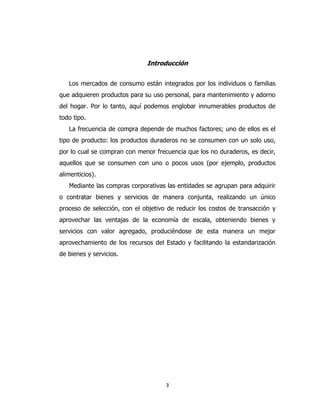 3
Introducción
Los mercados de consumo están integrados por los individuos o familias
que adquieren productos para su uso personal, para mantenimiento y adorno
del hogar. Por lo tanto, aquí podemos englobar innumerables productos de
todo tipo.
La frecuencia de compra depende de muchos factores; uno de ellos es el
tipo de producto: los productos duraderos no se consumen con un solo uso,
por lo cual se compran con menor frecuencia que los no duraderos, es decir,
aquellos que se consumen con uno o pocos usos (por ejemplo, productos
alimenticios).
Mediante las compras corporativas las entidades se agrupan para adquirir
o contratar bienes y servicios de manera conjunta, realizando un único
proceso de selección, con el objetivo de reducir los costos de transacción y
aprovechar las ventajas de la economía de escala, obteniendo bienes y
servicios con valor agregado, produciéndose de esta manera un mejor
aprovechamiento de los recursos del Estado y facilitando la estandarización
de bienes y servicios.
 
