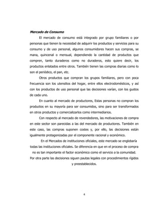 4
Mercado de Consumo
El mercado de consumo está integrado por grupo familiares o por
personas que tienen la necesidad de adquirir los productos y servicios para su
consumo y de uso personal, algunos consumidores hacen sus compras, se
mana, quincenal o mensual, dependiendo la cantidad de productos que
compren, tanto duraderos como no duraderos, esto quiere decir, los
productos enlatados entre otros. También tienen las compras diarias como lo
son el periódico, el pan, etc.
Otros productos que compran los grupos familiares, pero con poca
frecuencia son los utensilios del hogar, entre ellos electrodomésticos, y así
con los productos de uso personal que las decisiones varían, con los gustos
de cada uno.
En cuanto al mercado de productores, Estas personas no compran los
productos en su mayoría para ser consumidos, sino para ser transformados
en otros productos y comercializarlos como intermediarios.
Con respecto al mercado de revendedores, las motivaciones de compra
en este sector son parecidas a las del mercado de productores. También en
este caso, las compras suponen costes y, por ello, las decisiones están
igualmente protagonizadas por el componente racional y económico.
En el Mercados de instituciones oficiales, este mercado se englobaría
todas las instituciones oficiales. Se diferencia en que en el proceso de compra
no es tan importante el factor económico como el servicio a la comunidad.
Por otra parte las decisiones siguen pautas legales con procedimientos rígidos
y preestablecidos.
 