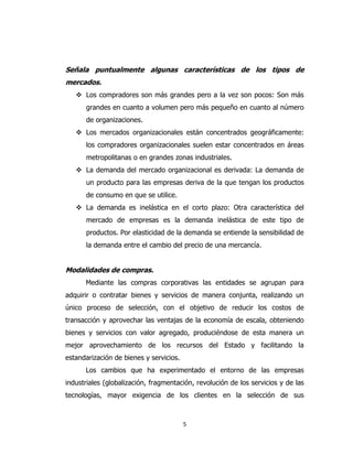 5
Señala puntualmente algunas características de los tipos de
mercados.
 Los compradores son más grandes pero a la vez son pocos: Son más
grandes en cuanto a volumen pero más pequeño en cuanto al número
de organizaciones.
 Los mercados organizacionales están concentrados geográficamente:
los compradores organizacionales suelen estar concentrados en áreas
metropolitanas o en grandes zonas industriales.
 La demanda del mercado organizacional es derivada: La demanda de
un producto para las empresas deriva de la que tengan los productos
de consumo en que se utilice.
 La demanda es inelástica en el corto plazo: Otra característica del
mercado de empresas es la demanda inelástica de este tipo de
productos. Por elasticidad de la demanda se entiende la sensibilidad de
la demanda entre el cambio del precio de una mercancía.
Modalidades de compras.
Mediante las compras corporativas las entidades se agrupan para
adquirir o contratar bienes y servicios de manera conjunta, realizando un
único proceso de selección, con el objetivo de reducir los costos de
transacción y aprovechar las ventajas de la economía de escala, obteniendo
bienes y servicios con valor agregado, produciéndose de esta manera un
mejor aprovechamiento de los recursos del Estado y facilitando la
estandarización de bienes y servicios.
Los cambios que ha experimentado el entorno de las empresas
industriales (globalización, fragmentación, revolución de los servicios y de las
tecnologías, mayor exigencia de los clientes en la selección de sus
 