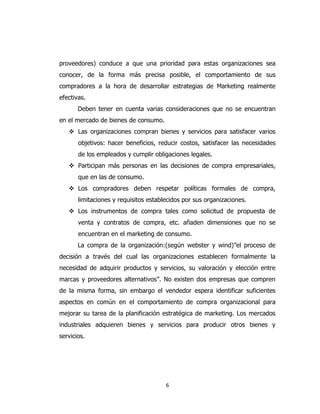 6
proveedores) conduce a que una prioridad para estas organizaciones sea
conocer, de la forma más precisa posible, el comportamiento de sus
compradores a la hora de desarrollar estrategias de Marketing realmente
efectivas.
Deben tener en cuenta varias consideraciones que no se encuentran
en el mercado de bienes de consumo.
 Las organizaciones compran bienes y servicios para satisfacer varios
objetivos: hacer beneficios, reducir costos, satisfacer las necesidades
de los empleados y cumplir obligaciones legales.
 Participan más personas en las decisiones de compra empresariales,
que en las de consumo.
 Los compradores deben respetar políticas formales de compra,
limitaciones y requisitos establecidos por sus organizaciones.
 Los instrumentos de compra tales como solicitud de propuesta de
venta y contratos de compra, etc. añaden dimensiones que no se
encuentran en el marketing de consumo.
La compra de la organización:(según webster y wind)”el proceso de
decisión a través del cual las organizaciones establecen formalmente la
necesidad de adquirir productos y servicios, su valoración y elección entre
marcas y proveedores alternativos”. No existen dos empresas que compren
de la misma forma, sin embargo el vendedor espera identificar suficientes
aspectos en común en el comportamiento de compra organizacional para
mejorar su tarea de la planificación estratégica de marketing. Los mercados
industriales adquieren bienes y servicios para producir otros bienes y
servicios.
 