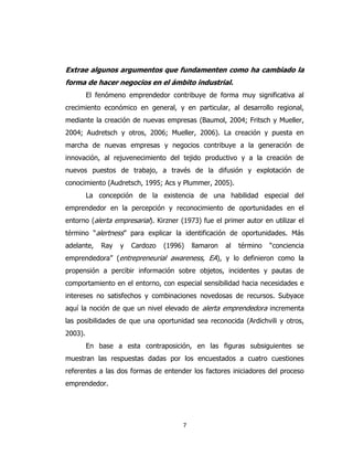 7
Extrae algunos argumentos que fundamenten como ha cambiado la
forma de hacer negocios en el ámbito industrial.
El fenómeno emprendedor contribuye de forma muy significativa al
crecimiento económico en general, y en particular, al desarrollo regional,
mediante la creación de nuevas empresas (Baumol, 2004; Fritsch y Mueller,
2004; Audretsch y otros, 2006; Mueller, 2006). La creación y puesta en
marcha de nuevas empresas y negocios contribuye a la generación de
innovación, al rejuvenecimiento del tejido productivo y a la creación de
nuevos puestos de trabajo, a través de la difusión y explotación de
conocimiento (Audretsch, 1995; Acs y Plummer, 2005).
La concepción de la existencia de una habilidad especial del
emprendedor en la percepción y reconocimiento de oportunidades en el
entorno (alerta empresarial). Kirzner (1973) fue el primer autor en utilizar el
término “alertness” para explicar la identificación de oportunidades. Más
adelante, Ray y Cardozo (1996) llamaron al término “conciencia
emprendedora” (entrepreneurial awareness, EA), y lo definieron como la
propensión a percibir información sobre objetos, incidentes y pautas de
comportamiento en el entorno, con especial sensibilidad hacia necesidades e
intereses no satisfechos y combinaciones novedosas de recursos. Subyace
aquí la noción de que un nivel elevado de alerta emprendedora incrementa
las posibilidades de que una oportunidad sea reconocida (Ardichvili y otros,
2003).
En base a esta contraposición, en las figuras subsiguientes se
muestran las respuestas dadas por los encuestados a cuatro cuestiones
referentes a las dos formas de entender los factores iniciadores del proceso
emprendedor.
 