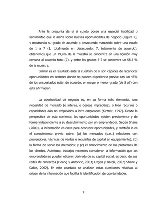 8
Ante la pregunta de si el sujeto posee una especial habilidad o
sensibilidad que le alerta sobre nuevas oportunidades de negocio (Figura 7),
y mostrando su grado de acuerdo o desacuerdo marcando sobre una escala
de 1 a 7 (1, totalmente en desacuerdo; 7, totalmente de acuerdo),
obtenemos que un 29,4% de la muestra se concentra en una opinión muy
cercana al acuerdo total (7), y entre los grados 5-7 se concentra un 58,3 %
de la muestra.
Similar es el resultado ante la cuestión de si son capaces de reconocer
oportunidades en sectores donde no poseen experiencia previa: casi un 45%
de los encuestados están de acuerdo, en mayor o menor grado (de 5 a7) con
esta afirmación.
La oportunidad de negocio es, en su forma más elemental, una
necesidad de mercado (o interés, o deseos imprecisos), o bien recursos o
capacidades aún no empleados o infra-empleados (Kirzner, 1997). Desde la
perspectiva de esta corriente, las oportunidades existen previamente y de
forma independiente a su descubrimiento por un emprendedor. Según Shane
(2000), la información es clave para descubrir oportunidades, y también lo es
el conocimiento previo sobre: (a) los mercados (p.e.,) relaciones con
proveedores, técnicas de ventas o requisitos de capital en equipamiento); (b)
la forma de servir los mercados; y (c) el conocimiento de los problemas de
los clientes. Asimismo, trabajos recientes consideran la información que los
emprendedores pueden obtener derivada de su capital social, es decir, de sus
redes de contactos (Hoang y Antoncic, 2003; Ozgen y Baron, 2007; Shane y
Cable, 2002). En este apartado se analizan estas cuestiones relativas al
origen de la información que facilita la identificación de oportunidades.
 