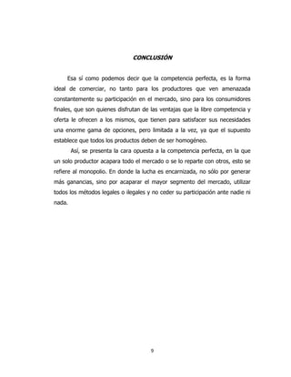 9
CONCLUSIÓN
Esa sí como podemos decir que la competencia perfecta, es la forma
ideal de comerciar, no tanto para los productores que ven amenazada
constantemente su participación en el mercado, sino para los consumidores
finales, que son quienes disfrutan de las ventajas que la libre competencia y
oferta le ofrecen a los mismos, que tienen para satisfacer sus necesidades
una enorme gama de opciones, pero limitada a la vez, ya que el supuesto
establece que todos los productos deben de ser homogéneo.
Así, se presenta la cara opuesta a la competencia perfecta, en la que
un solo productor acapara todo el mercado o se lo reparte con otros, esto se
refiere al monopolio. En donde la lucha es encarnizada, no sólo por generar
más ganancias, sino por acaparar el mayor segmento del mercado, utilizar
todos los métodos legales o ilegales y no ceder su participación ante nadie ni
nada.
 