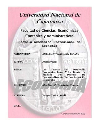 -470536-37592000Universidad Nacional de Cajamarca <br />Facultad de Ciencias  Económicas Contables y Administrativas <br />Escuela Académico Profesional de Economía  <br />ASIGNATURA : Métodos Y Técnicas De Estudio<br />TITULO:Monografía<br />TEMA                          :Las Teorías Del Desarrollo Económico Local Y La Teoría  Y Práctica Del Proceso De Descentralización En Los Países En Desarrollo<br />DOCENTE :Mg. Alex.M.Hernández Torres <br />ALUMNA :Vargas Terán Luceli <br />CICLO:I <br />Cajamarca junio del 2011<br />DEDICATORIA<br />Me gustaría dedicar este trabajo a toda mi familia. Me han enseñado a encartar las adversidades sin perder nunca la dignidad ni desfallecer en el intento. Me han dado todo lo que soy como persona, mis valores, mis principios, mi perseverancia y mi empeño, y todo ello con una gran dosis de amo y sin pedir nunca nada a cambio.<br />AGRADECIMIENTO<br />Quiero agradecer a las personas que me ayudaron en esta investigación, y sobre todo al profesor porque me dio la oportunidad de seguir mi camino hacia el éxito.<br />RESUMEN<br />Desde mediados de los 1980s, el proceso de descentralización ha tomado un renovado impulso en los países en desarrollo originado por las deficiencias de los gobiernos centrales de responder a las necesidades de servicios públicos de las áreas locales al interior de los países en desarrollo, y por las demandas de la población de sistemas más democráticos y de una mayor participación ciudadana. Paralelo a este proceso, áreas específicas en dichos países han intentado avanzar en el denominado proceso de desarrollo económico local (DEL). A diferencia de la extensa experiencia de ambos procesos en los países desarrollados, para los países en desarrollo ambos procesos son relativamente ‘nuevos’. El primero en plena implementación y el segundo en sus etapas iniciales e implementadas en áreas específicas de los países. El presente documento tiene como objetivo central proveer una base académica inicial para el entendimiento, análisis y recomendaciones de política económica sobre ambos procesos. Para ello presenta un resumen delas diversas teorías/modelos de desarrollo económico local, y un breve recuento de los aspectos teóricos básicos de la descentralización del gobierno existentes en la literatura económica3. De otro lado, expone un resumen de las experiencias del proceso de descentralización para una muestra de 13 países en desarrollo. De lo anterior, el presente documento propone una definición DEL para los países en desarrollo y la distingue del concepto de descentralización del gobierno. Así, el concepto de desarrollo económico local propuesto es más amplio que el concepto de descentralización. El proceso de descentralización, en la medida que origine un sistema gubernamental adecuado y consistente con el proceso DEL, aunque necesario para éste, no es suficiente para cristalizar los resultados objetivos del proceso DEL. Para lograr los objetivos de desarrollo económico a nivel local, se requiere la acción e interacción no sólo del gobierno local sino también de los otros elementos, factores o actores considerados en la literatura DEL. La composición de estos actores o factores y el tipo de acciones e interacciones para el DEL dependerán de las condiciones económicas, sociales, políticas, geográficas, culturales, ambientales, etc., propias de las áreas locales al interior de los países en desarrollo.<br />ABSTRACT<br />Since mid-1980s, the decentralization process has been launched once again in developing countries. This time caused by the lack of response of central governments to the needs of public infrastructure in local areas, and by a renewed demand from the population for more democratic systems and a greater participation in the governance of the local areas.<br />Together to this process, specific local areas in developing countries have attempted some advances of the local economic development process. This paper presents a survey of the theoretical economic literature on these two processes. On the other hand, it summarizes the decentralization process experiences of 13 developing countries from Latin America, Asia and Africa regions. From the survey and the summary of experiences, this paper formulates a definition of local economic development that allows the differentiation of both processes. Thus, local economic development is a process that encompasses the decentralization process. To the extent this latter process creates an adequate government system (economic, administrative, political and sustainable) and consistent to the local economic development process, this will be necessary although not sufficient. To achieve the local economic development goals (i.e., raising continuously and sustainable the local areas living standards, generate employment, to use fully the human resources, and to eliminate the share of population living under poverty conditions), it is required the actions and interactions not only from the government structure but more importantly from other factors and agents considered in the local economic development literature. The agents and factor compositions and the types of actions and interactions will depend of the economic, social, political, geographic, culture and environmental conditions from each local area, in a given developing country.<br />ÍNDICE<br /> <br />INTRODUCCIÓN<br />I. EL ÁREA DE DESARROLLO ECONÓMICO LOCAL: UNA SINOPSIS HISTÓRICA DE LAS TEORÍAS<br />I.1 Los Inicios de la Literatura Económica de DEL<br />I.2 Taxonomía de las Teorías de DEL<br />II. TEORÍAS DEL DESARROLLO ECONÓMICO A NIVEL DE PAÍS<br />II.1 Las Teorías Clásicas y Tradicionales del Desarrollo Económico<br />II.2 La Teoría Tradicional Neoclásica del Crecimiento Económico<br />II.3 El Modelo de Industrialización por Sustitución de Importaciones (ISI)<br />II.4 El Modelo Neoliberal<br />II.5 Las Nuevas Teorías de Desarrollo y Crecimiento Económico<br />III.5.1 Instituciones, Organizaciones y Desarrollo Económico<br />III.5.2 Los Modelos Endógenos de Crecimiento Económico<br />II.6 Regiones, Áreas Locales y la Teoría del Desarrollo Económico a nivel de País<br />II.7 Reflexiones Finales<br />III. LAS TEORÍAS DE DESARROLLO ECONÓMICO LOCAL<br />III.1 Teorías de Localización, Espacio Geográfico y Desarrollo Regional<br />III.1.1 Costos de Transporte<br />III.1.2 Otros Costos de Producción<br />III.1.3 Las Teorías del Lugar Central<br />III.1.4 La Existencia de ‘Economías Externas’ (Externalidades) y de<br />Aglomeración<br />III.1.5 Los Modelos de Causalidad Circular y Acumulativa<br />III.1.6 La Renta Von Thünen Renta y el Uso de la Tierra<br />III.1.7 Polos de Desarrollo<br />III.1.8 La Nueva Geografía Económica y Economías de Escala<br />III.1.9 Teoría de los Ciclos de Productos<br />III.1.10 Teoría de la Base Económica e Interdependencia de Sectores<br />III.1.11 Teoría Neoclásica del Desarrollo Regional<br />III.1.12 Modelos Movimiento de Empresas en los Sectores Básicos y    no Básicos y Diversificación de Sectores<br />III.1.13 Modelos de Crecimiento Económico Regional<br />III.2 Teorías de Organización, Instituciones y Distorsiones de los Mercados<br />III.3 Teorías Basadas en los Comportamientos de los Agentes<br />III.4 Teorías Eclécticas o Multifactoriales<br />III.4.1 Teorías Basadas en la Competitividad de las Áreas Locales<br />III.4.2 Teoría de las Ciudades Interiores<br />III.4.3 Teoría de Clusters<br />III.5 Estado y Desarrollo Económico Local (DEL)<br />III.6 Reflexiones Finales<br />IV. ASPECTOS TEÓRICOS Y EVIDENCIA DE LA DESCENTRALIZACIÓN EN LOS PAÍSES EN DESARROLLO Y SU RELACIÓN CON EL DESARROLLO<br />ECONÓMICO LOCAL<br />IV.1 Aspectos Teóricos de la Descentralización del Gobierno<br />IV.2 Descentralización en los Países en Desarrollo<br />IV.2.1 Descentralización en África<br />IV.2.2 Descentralización en Asia<br />IV.2.3 Descentralización en América Latina<br />IV.3 Desarrollo Económico Local y Descentralización<br />IV.4 Reflexiones Finales<br />V. RESUMEN Y CONCLUSIONES<br />REFERENCIAS<br />INTRODUCCIÓN<br />A raíz de las Leyes No 27783 (Ley de Bases de la Descentralización, del 17/07/2002) y No 27867 (Ley Orgánica de Gobiernos Regionales, del 16/11/2002) y las elecciones regionales del 17 de noviembre de 2002, el proceso de regionalización retoma importancia como en tiempos pasados5. Contrario a lo que se esperaba por las leyes No 27783 y No 28274 (Ley de Incentivos para la Integración y Conformación de Regiones del 8/07/2004), los resultados del referéndum del 30 de octubre de 2005 no permitió crear regiones (conformadas por dos o más departamentos6) en el Perú. La relevancia de los dispositivos establecidos (y descritos en el Anexo No A1 del anexo de cuadros), el mismo proceso de descentralización y el del desarrollo económico de las regiones (u áreas locales) consistente con dicho proceso no parecen ser entendidos por los diversos agentes. Más aún la “base académica” de ambos procesos está todavía por definirse para la economía peruana. El presente documento7 tiene como objetivo central definir los aspectos conceptuales o teóricos existentes en la literatura económica que potencialmente pueden servir para formar la base académica de estos dos procesos en el Perú y en diversos países en desarrollo. El documento contiene cinco capítulos. El capítulo I presenta una sinopsis histórica de las teorías del desarrollo económico local (DEL). El capítulo II expone, sucintamente, las teorías de desarrollo económico a nivel de país. El capítulo III presenta un resumen de las principales teorías de desarrollo económico local existentes en la literatura económica. El capítulo IV presenta por un lado, una breve descripción de los fundamentos básicos teóricos del proceso de descentralización conjuntamente con la evidencia práctica del proceso para una muestra de 13 países en desarrollo. De otro lado, presenta una breve discusión de la relación entre el DEL y el proceso de descentralización. El capítulo V resume las principales conclusiones del documento. Al final del documento se lista las referencias usadas y citadas en este y se adjunta un anexo de cuadros correspondientes a los dispositivos legales del proceso de descentralización en el Perú en el período 1892-2004 y los indicadores del proceso de descentralización para una muestra de 28 países (10 desarrollados y 18 en desarrollo).<br />EL ÁREA DE DESARROLLO ECONÓMICO LOCAL: UNA SINOPSIS<br />                HISTÓRICA DE LAS TEORÍAS<br />En las teorías de desarrollo económico a nivel de países (expuestas en el capítulo   siguiente) la dimensión “espacio, localización o áreas geográficas” no está incorporada en el análisis excepto por la demarcación de países. Así, se asume implícitamente que las características y el nivel o grado del proceso de desarrollo económico de las áreas geográficas al interior de los países son similares (o idénticas) entre sí. Este supuesto sin embargo, contrasta con la realidad en la cual las características y los niveles de desarrollo de las áreas geográficas al interior de los países son (y en algunos casos notablemente) diferentes. El área de desarrollo económico local (DEL) contrasta con aquella a nivel de país fundamentalmente en la consideración en el análisis de las características singulares y del grado de desarrollo de las áreas geográficas al interior de los países. De otro lado, el comportamiento, acciones e interacciones de los agentes (económicos, políticos y sociales) tienen una mayor preponderancia en el desarrollo económico local que en la literatura estándar de las teorías de desarrollo a nivel de países.<br /> Otra distinción en la literatura sobre el desarrollo económico local con respecto a la literatura estándar del desarrollo a nivel de países es su carácter multidisciplinario, el cual se originó como respuesta al proceso de “desarrollo económico local” implementado por las autoridades de los estados y del gobierno federal de los Estados Unidos (EE.UU.) en los inicios del siglo XX. Las disparidades en los grados de desarrollo entre los estados de los Estados Unidos originaron que profesionales de diversas disciplinas y autoridades del sistema federal de dicho país realizaran usa serie de actividades tales como la formación de instituciones, la formulación de recomendaciones, y la implementación de programas que condujeran a eliminar dichas disparidades e incrementar sostenidamente los niveles económicos de vida de los habitantes de cada estado (Meyer, 1963; Bingham y Mier, 1993).<br /> El proceso de descentralización llevado a cabo en los diversos países en desarrollo ⎯incluyendo el Perú (Finot, 2001; Rondinelli y Cheema, 1983, Agrawal, 1999), al igual que las escasas iniciativas del proceso de desarrollo económico local en los países de América Latina (Aghón y asociados, 2001) tienen características similares y cuya “práctica profesional y la implementación de política” precede a los desarrollos teóricos de ambos procesos. El presente documento examina la “experiencia académica” de los procesos de desarrollo económico local y de descentralización en los países desarrollados así como las experiencias de este último proceso en una muestra de trece países en desarrollo para encaminar, entender e iniciar las investigaciones sobre estos dos procesos emprendidos en los países en desarrollo. En consecuencia, el objetivo central del presente capítulo es describir una primera sinopsis de los “desarrollos teóricos” en el área de desarrollo económico local originados fundamentalmente en los países industrializados, en particular en los Estados Unidos9. Para ello el capítulo se divide en dos secciones. La sección I.1 presenta la descripción de los inicios de las teorías DEL en el período 1930-1963. La sección I.2 presenta una taxonomía de las teorías DEL de acuerdo al proceso de implementación de políticas y programas de desarrollo económico local en los EE.UU.<br />I.1.  Los Inicios de la Literatura Económica de DEL<br />La literatura sobre DEL desde sus inicios ha estado directamente ligada a la práctica de los “profesionales” del desarrollo económico local. Así, las principales “teorías iniciales” DEL a la vez que desarrollan aspectos teóricos propiamente dichos también servían como instrumentos o herramientas técnicas que fueron usados por los “practitioners” (profesionales) de DEL para abordar los respectivos problemas del desarrollo económico local. Meyer (1963) divide en 2 categorías estas “teorías iniciales”. <br />La primera categoría es la denominada “Teoría de la Localización” (Location Theory) originada por Lösch (1953) e Isard (1956). El problema central de esta teoría es la determinación del lugar geográfico de las actividades productivas (de bienes y servicios) de las firmas. Las técnicas de programación lineal fueron las herramientas de medición iniciales usadas para resolver el problema de esta teoría. Entre los pioneros trabajos en el uso de esta técnicas están los de Koopmans y Beckman (1957); Beckman y Marschak (1955); Lefeber (1959); Stevens (1958); Moses (1957). <br />Los desarrollos de esta línea de investigación inmersa en el área de la Geografía Económica tradicional están relacionados con el área de la “Economía Regional (Urbana y Rural)”. Esta área incorpora otros factores adicionales10 a los costos de transporte (encontrados en la literatura inicial) y extiende el objeto del análisis para incluir el estudio de las aglomeraciones productivas11, las estructuras económicas y sociales de las ciudades, (Cheschire-Duranton, 1998) y la asignación de recursos y sus cambios en las regiones. De otro lado, una de las más notorias (y relativamente reciente) contribuciones del área de la Geografía Económica es el de la “Nueva Geografía Económica” originada por Krugman (1991, 1999). El objetivo central de esta línea de investigación es la explicación de las diferencias de tamaño de las ciudades y la concentración de las actividades económicas y demográficas en determinadas ubicaciones geográficas.<br /> La segunda categoría de teorías iniciales es la denominada “Teoría de Multiplicadores o Teoría de la Base Económica” formulada por Metzler (1950), Goodwin (1949) y Chipman (1950). Esta teoría postula que el crecimiento y desarrollo de un área geográfica está determinada en función de la demanda “externa” de bienes y servicios originada fuera de dicha área geográfica. Las industrias que “exportan” o producen los bienes y servicios de la demanda externa se les denomina la “base económica” del área geográfica. Bajo esta teoría también se incluyen las técnicas desarrolladas en los trabajos sobre: i) la matriz insumo producto (Leontief, 1951 y 1953); ii) las matrices sociales contables; iii) los modelos econométricos combinados con matrices insumo productos; y iv) los modelos computables de equilibrio descritos en Loveridge (2004).<br />Dos “teorías” relacionadas con la teoría de la base económica son la teoría del ciclo del producto de Vernon (1966) y la teoría de la competitividad de las “ciudades internas y deprimidas” (inner cities) de Porter (1995) también denominada teoría de los “nuevos mercados” (Cuomo, 1999). La primera relaciona el ciclo de los productos desde la fase de innovación y difusión hasta la fase de “madurez” y estandarización con el tipo de áreas geográficas que las producen. La segunda teoría se basa en el aprovechamiento de las oportunidades perdidas por la situación de pobreza en que se encuentran las “ciudades internas”. <br />La literatura económica en el área DEL y de la práctica de la profesión luego de estos trabajos iniciales ha sido extensa. En la actualidad el área académica del desarrollo económico local es un área que incluye diversas disciplinas y no todas ellas centralizadas en un mismo departamento dentro de las universidades. Entre las áreas que se destacan están:<br /> <br />Economía y Desarrollo Regional;<br />Geografía Económica;<br />Economía Urbana, de las Ciudades y de los Distritos Industriales;<br />Desarrollo Económico de las Comunidades;<br />Economía Rural, Agraria y de Medio Ambiente.<br />I.2  Taxonomía de las Teorías de DEL<br />Blakely (2003) describe el área DEL de la siguiente manera:<br />“Desarrollo Económico Local es una combinación de disciplinas y una mezcla de políticas y prácticas profesionales...el área ha sido parte de la práctica del gobierno desde muy temprano de la era industrial...a diferencia del sector agropecuario, el cual depende enteramente de la calidad de la ubicación para la producción, en el sector manufacturero la ubicación de la producción podía ser más movible y podía ser cambiado y sujeto a decisión ...las localidades (comunidades) comienzan a competir [entre ellas] por la ubicación de las plantas sobre la base de atributos tales como facilidades de transporte...bajo costo de la tierra, agua y energía así como también bajas tasas de impuestos...En las últimas dos décadas [mediados de 1980 hasta el 2002] una nueva literatura en el área se ha desarrollado…de alguna manera el área DEL y su práctica es un pequeña industria en crecimiento. Universidades líderes alrededor del mundo ofrecen cursos y grados [académicos] en del área. Casi cada ciudad de los países industrializados tiene una sección o entidad que trata exclusivamente con el área DEL. A nivel nacional, estatal o provincial [en dichos países] existen unidades económicas llamados ´ministerios´ o departamento de desarrollo económico que ayuda al proceso DEL a través de diversas herramientas [o intervenciones]”. (pp. 210-211) <br />Por su parte Bingham y Mier (1993) identifican tres fases del desarrollo de la literatura DEL:<br /> “La primera surge en la década de 1930s cuando los estados del Sur de los Estados Unidos realizaban esfuerzos para atraer la industria a dicha región. En esta fase se originaron dos literaturas la de desarrollo regional y comunitario y la teoría de localización (ubicación). La segunda fase emerge en la década de los 1960s y se concentra en la distribución de los beneficios de la práctica del desarrollo económico [local]. Esta literatura concierne a la economía política de DEL se basa en sus inicios en las teorías marxistas. La tercera fase nace de la “asociación” entre el sector privado y público [de los programas DEL en los Estados Unidos]....El área de las teorías DEL proviene de una variedad de disciplinas [tales como] economía, administración de negocios, ciencia regional, planificación, ciencia política, administración pública, psicología, [etc.]”. <br />Aunado a los aspectos de la práctica e implantación de los estamentos del Estado en los programas públicos de DEL y la multidisciplinaria característica del área DEL señalada por los autores citados, un tercer aspecto a considerar en una clasificación de las teorías DEL es la formulación del concepto de DEL.<br /> De acuerdo con Bingham y Mier (1993): <br />“Desarrollo económico Local ha sido definido por el Consejo Americano de Desarrollo Económico como el proceso de creación de riqueza y puestos de trabajo a través de la movilización de los recursos naturales, humanos, financieros, y el capital físico...el papel del sector privado es el de crear dicha riqueza y empleos produciendo bienes y servicios y realizar los intercambios... el papel del sector público es el de facilitar y promover la creación de empleos y riqueza del sector privado y asegurar que en el corto y largo plazo se sirva a los intereses de la mayoría de la población”. (pp. Vii)<br />De acuerdo a Malizis (1985) las teorías de DEL están asociadas a la definición de DEL. El sostiene:<br />“La teoría de la Base Económica define el DEL como el crecimiento en producto, ingreso y empleo generados localmente por el sector “exportador”. La técnica de la matriz insumo producto que analiza los flujos intersectoriales modificaría la definición de DEL al crecimiento del nivel del producto y la diversidad, mixtura o estructura de los sectores. Las teorías de localización enfatizan en la definición DEL la calidad de la riqueza local pública y privada humana y no humana. En las versiones más desarrolladas de las teorías de la base económica tales como las del ciclo del producto, DEL es definido como el proceso de iniciación, difusión, y producción de bienes y servicios nuevos y estándares. Para las localidades que producen nuevos bienes y servicios, DEL es definido en términos de la calidad de los cambios resultantes de mejores trabajos, ingresos altos, innovación de productos, y diversificación industrial. Para las localidades que producen bienes y servicios estándares, DEL es equivalente al crecimiento económico derivado de aquellas empresas locales que producen estos bienes y servicios bajo condiciones que mantengan los salarios e ingresos bajos”. <br />El trabajo de la CEPAL de Aghón-Alburquerque-Cortés (2001) sostiene que: <br />“El desarrollo económico local es un proceso de crecimiento y cambio estructural de la economía de una ciudad, comarca o región, en que se pueden identificar al menos tres dimensiones: una económica, caracterizada por su sistema de producción que permite a los empresarios locales usar eficientemente los factores productivos, generar economías de escala y aumentar la productividad a niveles que permitan la competitividad en los mercados; otra sociocultural, en el cual el sistema de relaciones económicas y sociales, las instituciones locales y los valores sirven de base al proceso de desarrollo; y otra política y administrativa, en las que las iniciativas locales crean un entorno favorable a la producción e impulsan el desarrollo”<br />La clasificación de las teorías DEL pueden basarse en diversos criterios. Un primer criterio es el propio desarrollo histórico de las teorías. Un segundo criterio es en función de la práctica y conjunto de políticas implementadas por los diversos estamentos del Estado de los países industrializados, en particular de los Estados Unidos. Un tercer criterio es en función del concepto de DEL expuesto por diversos autores donde una muestra de estos ha sido descrita anteriormente. La clasificación que se propone en este documento es basado en el “enfoque factorial” de las teorías de DEL. Este enfoque (o cuarto criterio) es a la vez consistente con la siguiente definición de DEL:<br />Definición. El Desarrollo Económico Local es el proceso de la dinámica económica, social y política de una área geográfica específica -dentro las fronteras de una economía (país o nación) –resultante del comportamiento, acciones e interacciones de los agentes (económicos, políticos, y sociales) que residen en el área geográfica y que tiene la finalidad de incrementar sostenida y sosteniblemente el nivel13 y la calidad de vida de los habitantes dicha área geográfica usando plena y eficientemente sus recursos humanos y no humanos.<br />Formalmente:<br />[1.1] Yst Fs(Vst, Ist/Ast;Enst);<br />Donde Yst es un vector de dimensión “n” que representa las medidas o indicadores del nivel y la calidad de vida (sostenidos y sostenibles) de una área específica ‘s’ en el período t; Vst es el vector de los “factores tangibles” del área s que incide en la dinámica de Yst ; Ist es el vector de los “factores intangibles” del área s que incide en la dinámica de Yst ; A st es vector conjunto de agentes residentes en el área ‘s’ que a base de los comportamientos, acciones e interacciones entre ellos inciden en la dinámica de Yst ; y E nst es el vector conjunto de factores y (comportamientos, acciones e interacciones de los) agentes externos al área geográfica específica ‘s’ (denotada como ‘ns’) que directa o indirectamente inciden en la dinámica de Yst. <br />Las teorías DEL de la definición propuesta formulan (describen) los mecanismos mediante los cuales los factores internos y externos al área geográfica específica ‘s’ y las acciones e interacciones y comportamientos de los agentes que residen en el área geográfica inciden en la dinámica del nivel y calidad de vida de los habitantes de dicha área de forma sostenida y sostenible. En términos formales, las teorías DEL definen la función multidimensional “Fs.”. El Cuadro 1 presenta la taxonomía de las teorías de DEL y agentes que inciden en el DEL de acuerdo a la definición propuesta y al enfoque factorial. Bajo el enfoque factorial, uno de los factores claves y base para el desarrollo económico local son los actores o agentes (económicos, políticos y sociales) residentes en una área geográfica especifica. En el cuadro se identifica a los siguientes agentes:<br /> <br />A1 Empresas capitalistas y los entes que las representan;<br />A2 Unidades productivas no capitalistas y entes que las representan;<br />A3 Capital Social y los entes que lo representan;<br />A4 Los diversos estamentos del Estado (gobiernos central, regional y local) y los entes que los representan.<br />CUADRO 1<br />“Factores y Agentes” Determinantes del Desarrollo Económico Local (DEL)<br />Autores RepresentativosFactores Determinantes del DELAgentes y Descripción de laTeoría DELI. AGENTES DELI.1Empresas capitalistas y losentes que las representan;I.2 Unidades productivas nocapitalistas y entes que lasrepresentan;I.3 Capital Social y los entesque lo representan;I.4 Los diversos estamentosdel Estado (gobiernoscentral, regional y local) ylos entes que los representan;I.5 Las universidades ycentros de investigación(privados y estatales) y losentes que los representan;I.6 El resto de instituciones,agentes y entes noincorporados en los agentesanterioresII. TEORÍAS DELII.1 Lösch (1953); Isard (1956);Thisse (1987); i) Christaller(1966); Mulligan (1984);II.2 Rives-Heaney (1995), Eberts(1991); Rietveld (1989);III.3 Brülhart (1998), Ottaviano-Puga (1998); Krugman (1991);II.4 i) Richardson (1968);Andrews (1953); Sirkin (1959);Tiebout (1956); ii) Vernon(1966); iii) Porter (1995); Cuomo(1999)1. Factores de LocalizaciónTangibles e Intangibles (ejemplos;ubicación geográfica y el medioambiente; dotación de recursoshumanos no humanos;Infraestructura; etc.)II.1 Teorías de Localización(Ubicación) y Espacio: i)Teorías del Lugar Central;II.2 Teorías de los Impactosde la Infraestructura sobre elDesarrollo Regional;III.3Teorías de la GeografíaEconómica;II.4Teorías de DesarrolloRegional: i) Teorías de laBase Económica; ii) Teoríasdel Ciclo de Productos; iii)Teorías de los MercadosNuevos o las CiudadesInternasII.5 i) Weiler (2000), Gibbs-Tanner (1997) ; Bartik (1990);Scorsone-Weiler (2004) ;ii) Moulaert-Sekia (2003);Morgan (1997)2. Factores de la Organización eInstituciones en los MercadosII.5 i) Teorías de Fracasos deMercados y de Información;ii) Instituciones y Modelosde InnovaciónII. 6 i) Maitland (1985); Gray-Lowery (1988); ii) OECD (2003);iii) Trigilia (2001); iv)Blumenberg (1998)3. Comportamiento, Acciones eInteracciones de los AgentesPrivadosII.6 i) Grupos de Interés yDesarrollo Regional; ii)Empresas y DEL; iii) CapitalSocial y DEL; iv) Mujeres yDELII. 7 Wink-Eller (1998), Cox-Wood (1994); Bartik (1993,2003); Fleischmann-Green-Kwong (1992)4. Intervenciones de losEstamentos del Estado en losmercadosII.7 Estado y DELII. 8 Porter (1998, 2000); Wong(1998); Feser (1998); Meyer-Stamer (2004)5. Multi-factorialII.8 Clusters, Competitividad yDEL;<br />A5 Las universidades y centros de investigación (privados y estatales) y los entes que los representan;<br />A6 El resto de instituciones, agentes y entes no incorporados en los agentes anteriores.<br />El primer grupo de factores denominados de “localización, ubicación o del espacio geográfico” se deriva de las teorías iniciales de la literatura económica y de sus extensiones modernas. Este primer grupo de factores inciden en las características tales como: i) las geográficas; ii) la dotación de recursos (naturales y no naturales); iii) la dotación de bienes públicos; y iv) el aprovechamiento de las economías de escala y externas derivadas de las tecnologías y comportamiento de las empresas.<br />El segundo grupo de factores se deriva de la literatura reciente sobre las nuevas teorías de desarrollo a nivel de país y de su enfoque micro-económico las cuales contrastan con los enfoques macroeconómicos y de crecimiento económico de las teorías tradicionales de desarrollo a nivel de país. Este grupo de factores están relacionados a las distorsiones14 del funcionamiento de los mercados. El tercer grupo de factores se relacionan al comportamiento, acciones e interacciones de los agentes residentes (y no residentes) en el proceso de desarrollo de un área geográfica específica.<br />El cuarto grupo de factores se relaciona a las intervenciones de los diferentes estamentos del Estado en las actividades económicas realizadas en las áreas geográficas específicas. El quinto grupo de factores es el multifactorial donde se combina la totalidad o un subconjunto de los grupos de factores anteriores. En este grupo de factores se destaca las teorías de las Aglomeraciones o Clusters y el papel de estos sobre el desarrollo económico local.<br />TEORÍAS DEL DESARROLLO ECONÓMICO A NIVEL DE PAÍS<br />El proceso de desarrollo económico de los países en desarrollo, incluyendo el Perú, ha seguido las corrientes establecidas por las teorías de desarrollo económico a nivel país. No sólo estos países han seguido estas corrientes, también las áreas geográficas locales dentro de estos países han basado su desarrollo en estas corrientes. El entendimiento del proceso de descentralización en marcha en el Perú y en los países de América Latina (Finot, 2001) conjuntamente con el potencial marco conceptual basado en las teorías de DEL (analizadas en detalle en el siguiente capítulo) requiere necesariamente el conocimiento de las teorías de desarrollo económico a nivel de país. La descripción sucinta de estas teorías es el objetivo del presente capítulo. <br />El capítulo agrupa a las teorías de desarrollo económico a nivel de países en 5 grupos y en donde las primeras cinco secciones del capítulo se exponen estas teorías. Así, la sección II.1 presenta el resumen de las teorías clásicas y tradicionales del desarrollo económico a nivel de países. Estas teorías inician la literatura económica en el área. La sección II.2 expone el resumen de las teorías neoclásicas del crecimiento económico que acompaña al desarrollo económico de los países. La sección II.3 describe el modelo de “industrialización por sustitución de importaciones (ISI)” originado por Prebisch (1948, 1950) y que dominó el pensamiento de la CEPAL (Comisión Económica para América Latina) desde finales de los 1940s hasta finales de los 1970s. La sección II.4 presenta el resumen del modelo liberal iniciado en América Latina por Chile en 1973 y profundizándose en los demás países de la región a inicios de los 1980s. La sección II.5 expone los desarrollos teóricos de la denominada “Nuevas Teorías o Corrientes de Desarrollo Económico” iniciado a mediados de 1980 por Romer (1986), Lucas (1988, 1993), y Stiglitz (1988 a,b). La sección II.6 ofrece una breve discusión de la relevancia de estas teorías en el análisis del desarrollo económico de las regiones en la economía Peruana. La sección II.7 lista una serie de reflexiones finales.<br /> II.1 Las Teorías Clásicas y Tradicionales del Desarrollo Económico <br />Esta sección resume la literatura de las teorías de desarrollo económico que se originaron desde 1930s con el trabajo de Schumpeter (1934) y los desarrollos posteriores de Lewis (1954), Rostow (1956), Mynth (1958), Nurkse (1953), Rosenstein-Rodan (1961), Fei- Ranis (1961) entre otros15. Las teorías desarrolladas por esto autores comparten dos aspectos. El primer aspecto es el enfoque histórico del proceso de desarrollo desde sociedades precapitalistas hacia sociedades capitalistas. El segundo aspecto es la concepción dualista de una economía en desarrollo o menos desarrollada. Esta dualidad identifica a las teorías “clásicas o tradicionales” del desarrollo económico. Para este grupo de teorías un país en desarrollo era un país definido con las siguientes características:<br />La economía tiene dos sectores económicos claramente distinguidos. El primer sector pre-capitalista o sector de subsistencia, de baja productividad de los recursos humanos y en donde los “agentes” residentes en el sector explota algún recurso natural (principalmente la tierra) o usan su propia fuerza laboral. El segundo sector capitalista de mayor productividad de los recursos humanos y con una dotación de capital que permite a los “agentes” residentes de este sector realizar actividades productivas.<br />El “salario real16” en el sector subsistencia es determinado exógenamente por factores institucionales mientras que en el sector capitalista el salario real es determinado por las fuerzas de mercado. Los trabajadores del sector capitalista provenían del sector no capitalista y del crecimiento natural de la población. Las diferencias en el funcionamiento de los mercados laborales implicaban que el salario real en el sector capitalista sea determinado por el salario real de subsistencia.<br />El proceso de desarrollo de la economía descansa en tres tipos “agentes”. Los ‘trabajadores’, con baja propensión al ahorro y que emplean su fuerza laboral en las actividades económicas derivadas de la explotación de los “recursos no humanos” de los sectores capitalistas y no capitalistas. Los ‘capitalistas’, con una más alta propensión al ahorro y dueños de los medios de producción (recursos naturales y no naturales) y el ‘gobierno’ cuyo papel se concentraba en: mantener el equilibrio en las cuentas macroeconómicas, proveer de la dotación de los bienes públicos, e impulsar el proceso de desarrollo de la economía.<br />Bajo la concepción clásica o tradicional el proceso de desarrollo económico consistía en el proceso mediante el cual la economía pasa de una situación inicial llamada de“subdesarrollo” (o “trampa de equilibrio de nivel bajo de ingreso”) a otra situación de desarrollo (y de “equilibrio”) con crecimiento sostenido, mayores niveles de ingreso por habitante y con plena utilización de los recursos humanos. En la situación de desarrollo, la economía en su totalidad funciona como una economía capitalista sin distorsiones sustantivas en los mercados y sectores.<br />Las causas principales que explicaban la situación “inicial” del subdesarrollo para los clásicos son:<br />La insuficiencia de la demanda interna para absorber la mano de obra de los sectores no capitalistas.<br />La ausencia de una significativa clase capitalista que permitiera generar la demanda vía ahorros e inversiones.<br />El bajo desarrollo del sector financiero que no permitía canalizar los ahorros hacia inversiones productivas.<br />La existencia de “indivisibilidades” en la producción; demanda y ahorros generadas por la existencia de economías de escala a nivel de la empresa (o de la planta); la falta de coordinación empresarial y la baja propensión al ahorro respectivamente. La superación de estas indivisibilidades puede originar externalidades pecuniarias20 potenciales (positivas) a nivel agregado de la economía.<br />Para los clásicos, o tradicionalista del desarrollo económico, para el cambio o lo que denominaremos “el salto cualitativo” desde la situación (inicial) de subdesarrollo hacia la situación final de desarrollo y crecimiento sostenido se requería de una serie de condiciones.<br />Entre ellas se destacan:<br />La oferta de trabajo requiere responder a los incentivos “salariales” de mercado (esto es, oferta de trabajo precio elásticas) o que esta no sea “rígida” ante los cambios de los salarios y que el trabajador pueda movilizarse entre sectores económicos con bajos costos de migración.<br />La existencia de cambios políticos, sociales, institucionales y culturales sustanciales a favor del cambio hacia la situación de desarrollo. <br />La aparición e incremento de una clase empresarial innovadora, con altas propensiones a invertir y ahorrar22. Esto implica relativamente altas elasticidades precio de la oferta de ahorro y de la demanda por capital.<br />La expansión de los sectores e instituciones financieros que movilicen los recursos desde los ahorros hacia la inversión productiva.<br />Incrementos sustantivos de los niveles de inversión y ahorros de la economía.<br />La identificación y creación de demandas (internas o externas) que sostengan el desarrollo del conjunto de industrias domésticas.<br />Intervenciones del Estado en diversas esferas. En primer lugar, en los sectores económicos donde existen indivisibilidades productivas y que además sirven como sectores de soporte para el desarrollo de industrias en otros sectores. En segundo lugar, en la redistribución (en el período de transición de desde la situación inicial hacia la de crecimiento sostenido) de los ingresos hacia los grupos sociales de mayores propensiones al ahorro y a la inversión. En tercer lugar en un diseño fino e inteligente de impuestos, subsidios, o transferencias que generen los recursos necesarios y suficientes para lograr tres objetivos definidos: la estabilidad macroeconómica; inversiones en los sectores de infraestructura o en aquellos donde las indivisibilidades obstaculicen la inversión privada; y la redistribución de ingresos hacia los grupos de propensiones al ahorro e inversión altos sin descuidar a la masa de población en situación de pobreza.<br />Los autores seguidores de los clásicos sostienen dos formas del cómo estas condiciones se vierten en el proceso del desarrollo de los sectores. La primera a través de un “crecimiento balanceado”     (Rosenstein-Rodan, 1961) que implique que la inversión y el producto de todos los sectores de la economía crezcan de forma simultánea o a iguales o similares tasas de crecimiento (Lipton, 1962). La segunda, a través de un “crecimiento no balanceado” donde el crecimiento de los denominados sectores líderes arrastren o generan el crecimiento del resto de sectores. Bajo este tipo de crecimiento los “encadenamientos o eslabonamientos” inter-sectoriales “hacia atrás24” requieren ser de relativa mayor importancia que aquellos “hacia delante25” (Hirschman, 1958).<br />Uno de los sectores líderes que los desarrollistas clásicos otorgaron un especial atención fue el sector exportador (usualmente ligado a la explotación de los recursos naturales y la producción de materias primas o productos primarios, Myint, 1958). Las exportaciones generadas por una demanda externa podría ser un elemento clave ante la insuficiente demanda interna por el bajo nivel de ingresos de las economías en desarrollo. El nivel de “apertura” de la economía requerida para el desarrollo del sector exportador originaba sin embargo dos efectos sobre el desarrollo del mercado interno. El primero, favorable al desarrollo de dicho mercado, causado por la generación de demanda –necesaria para el despegue o “take off” (Rostow, 1956) o “big push” (Rosestein-Rodan, 1961), o “salto cualitativo” de la economía, y la reducción del tamaño de la inversión requerida para el despegue. El segundo de impredecibles efectos sobre la demanda interna debido a los movimientos de los factores trabajo y capital entre países. Las migraciones de ambos factores, desde la economía menos desarrollada hacia las más desarrolladas, podrían deprimir a la economía menos desarrollada por la falta de capital, empresas, y potencial capital humano. Contrariamente, las migraciones de ambos factores desde las economías desarrolladas hacia las menos desarrolladas podría acelerar el proceso de desarrollo siempre y cuando la mano de obra externa sea de mayor grado de calificación que la mano de obra doméstica.<br />II.2 La Teoría Tradicional Neoclásica del Crecimiento Económico<br />Paralelo al desarrollo de las teorías de desarrollo económico de los 1930s, se desarrollaron los llamadas teorías de crecimiento económico neoclásico con los trabajo seminales de Harrod (1939), Domar (1946), Solow (1956) y Corden (1971). Desde Schumpeter (1934) existe una clara diferencia entre desarrollo y crecimiento económico. Al respecto Schumpeter (1934) sostiene: <br />“[Mientras] que crecimiento económico es el proceso gradual de la expansión de la producción [de bienes y servicios], desarrollo económico es un proceso dramático de llevar a cabo nuevas combinaciones y medios o métodos de producción [de bienes y servicios en cantidad y número] con transformaciones de la organización de las industrias”. <br />Por su parte Stiglitz (1998) afirma: <br />“Desarrollo representa una transformación de la sociedad, un movimiento de tradicionales: relaciones, formas de pensar, formas de abordar los problemas de salud y educación, y métodos de producción a otras formas modernas e [innovadoras]”. Desde la perspectiva de la escuela de pensamiento del desarrollo económico tradicional, el crecimiento económico del producto es un elemento aunque no el único del proceso de desarrollo. Otros elementos del desarrollo económico tales como los cambios: institucionales, políticos y sociales y en donde indicadores sociales, demográficos y de salud constituyen parte de los elementos y objetivos del proceso de desarrollo.<br />Desde la perspectiva de las teorías del crecimiento económico neoclásico tradicional, el objetivo de estas teorías es el establecimiento de las condiciones necesarias (pero no suficientes) e identificación de factores para que una economía alcance o se inserte, a través del tiempo, en aquel sendero de crecimiento sostenido del producto de la economía. De esta definición de las teorías de crecimiento resulta evidente que a diferencia de las teorías de desarrollo económico que analizan tanto los factores de oferta y de demanda para el desarrollo de las industrias de bienes y servicios, las teorías de crecimiento enfatizan el nivel y los cambios de los factores de la oferta o de la llamada “capacidad productiva” de la economía. En términos funcionales y para economías cerradas al mercado internacional, el crecimiento de una economía para estas teorías puede ser representado por el siguiente conjunto de ecuaciones:<br />[2.1] Yt = At. F(Vt) ;<br />[2.1]´ yt = At. f (vt) ;<br />[2.2] dYt /Yt dAt /At   +=i=1mwi(dVit /Vit); wi ( Yt / Vit).(Vit /Yt)<br />[2.3]´ dyt / yt dAt /At + =i=1m-1wi.(dvit / vit); wi' ( yt / vit).(vit / yt)<br />Donde Yt representa el producto bruto interno (o doméstico) real (PBI) en el período t; At representa la productividad factorial total del período t determinado por factores intangibles26 que contribuyen a la producción; Vt es el conjunto de factores (tangibles27) fuentes de crecimiento del PBI y Vit es un elemento o factor “i” de dicho conjunto en el período t; yt es el PBI por habitante, vt son los factores por habitante; F es una función homogénea de grado uno con respecto a Vt. Las ecuaciones [2.2]-[2.3]’ representa las tasas de variación de ambos productos el total y el per-capita. Las teorías neoclásicas de crecimiento asumen una tasa de crecimiento de la población o de la fuerza laboral, ‘n’ exógenamente determinada. En una economía de mercado capitalista sin distorsiones y con tecnologías de retornos a escala constante y en ausencia de cambios de los factores intangibles de crecimiento, dicha tasa “n” limita a través del tiempo al resto de factores y fuentes del crecimiento. Así, si la tasa de crecimiento del capital neto (descontado la tasa de depreciación del capital) supera a n; la tasa de retorno del capital se reduciría lo que induciría a una caída de tasa de acumulación del capital neto. Lo contrario ocurre si la tasa de crecimiento del capital neto es menor que n. <br />Esta limitación conjuntamente con la ley de retornos decrecientes de los factores (tangibles) implica que en el equilibrio dinámico28 (de largo plazo) con un estado “constante” (steady state29), la tasa de crecimiento del PBI real por habitante de la economía es determinada exclusivamente por la tasa de crecimiento de la productividad factorial total.<br />Ecuaciones [2.2] y [2.3] son transformadas en las ecuaciones [2.4] y [2.5] respectivamente:<br /> 4 dYt/ Yt =dAt/At +n; donde=i=1mwi =1 yi=1m-1wi'=1<br /> [4]´ dyt / yt = dAt /At; dVt /Vt = n<br />De las ecuaciones descritas se pueden extraer las siguientes proposiciones para economías “libres de toda intervención del gobierno en los mercados capitalistas”, sin distorsiones y sin cambios en la dotación de los recursos naturales:<br />La diferencia de los niveles de PBI real por habitante entre países es determinada por la diferencia en los niveles de la productividad factorial total (determinada por la dotación de los factores intangibles) y los niveles de los factores tangibles por habitante de los países.<br />La diferencia en las tasas de crecimiento del PBI real por habitante entre países está determinada por la diferencia en la tasa de variación (de un determinado período) de la productividad factorial total (PFT). En ausencia de cambios significativos en PFT en los países, la tasa de crecimiento del PBI real por habitante de cada país es cero y la economía de mercado produce convergencia en tasas de crecimiento cero del PBI real por habitante entre países, pero no necesariamente convergencia en los niveles del PBI per cápita de los países.<br />Bajo idénticas: a) tecnologías; b) tasas de ahorro y depreciación de capital; c) tasas de crecimiento de la población y d) sin diferencias significativas en los otros factores fuentes de crecimiento, los países convergen en el nivel del PBI real por habitante y los países con menores niveles de factores por habitante (por ejemplo capital por personal) crecerán a un tasa mayor del PBI real que aquellos países con mayores niveles de factores por habitante. Las teorías neoclásicas de crecimiento económico no explican los cambios de la productividad factorial total de los países y en consecuencia no explican las diferencias de las respectivas tasas de crecimiento del PBI real por habitante. Corden (1971) extiende los modelos neoclásicos de crecimiento e incluye el sector externo o la apertura al mercado internacional de los países. Luego, Feder (1983) introduce los efectos de externalidades desde los sectores de exportación hacia los sectores domésticos en estos modelos neoclásicos. Ambas extensiones, en la medida que las externalidades desaparecen con el tiempo, solo producen efectos temporales sobre la tasa de crecimiento del PBI por habitante y en el equilibrio dinámico los resultados de la economía cerrada se extienden para el caso de economías abiertas al comercio internacional. Otro potencial efecto del comercio en las teorías o modelos de crecimiento neoclásicos es el debido a la movilidad de los factores tangibles entre países. Las diferencias en las dotaciones de estos entre países generan diferencias de los retornos de dichos factores y estas diferencias pueden llevar a que movilidad de los factores entre países sea tal que las dotaciones de los factores móviles sean iguales entre países. La igualdad de factores, sin embargo, no necesariamente implica igualdad de los PBI reales (netos de los retornos de factores) de los residentes nacionales de los países. De lo anterior se deduce que la relevancia de las teorías neoclásicas de crecimiento económico no radica en la explicación de las diferencias de crecimiento entre países pobres y ricos sino más bien en la identificación de ciertas variables/parámetros que inciden, cambian o alteran la trayectoria de una economía hacia al sendero del crecimiento sostenido. Las variables/parámetros enfatizadas por estas teorías son entre otros: i) la propensión al ahorro de los países (Galor, 1996) y el nivel de la tasa de ahorro que permite alcanzar al estado estacionario del nivel de PBI (real); ii) el crecimiento de los factores tangibles por habitante;iii) la tasa de crecimiento poblacional; iv) la tasa de depreciación del capital; v) los recursos extranjeros provistos por los organismos internacionales (Mackinnon, 1964; Chenery-Strout, 1966; Gersovitz, 1982) para superar cuellos de botellas (tales como falta de reservas internacionales o de ahorro interno); y vi) la existencia de múltiples bienes (Deardoff, 2001).<br />II.3 El Modelo de Industrialización por Sustitución de Importaciones (ISI) <br />Las propuestas de Prebisch (1948, 1950) y Singer (1950) formaron y definieron el pensamiento de la CEPAL (Comisión Económica para América Latina) en las décadas de los 1950s; 1960s hasta finales de los 1970s. El modelo de ISI se basa en las teorías clásicas de desarrollo económico con un énfasis en las consecuencias negativas del comercio internacional para los países en desarrollo o pobres denominados países de la “Periferia o del Sur” en su relación comercial con los países desarrollados, industrializados o ricos denominados como países del “Centro o del Norte”.<br />La tesis de Prebisch-Singer (denominada también la tesis “estructuralista”) sostiene que distorsiones en el funcionamiento de los mercados laborales32 y/o de los productos33 y diferencias en las elasticidades precio e ingreso34 de las demandas de los productos transados entre los países del centro y la periferia originan por un lado, una tendencia decreciente de los términos de intercambio en contra de los productos de exportación de bienes primarios de los países de la periferia y a favor de los productos manufacturados exportados por los países del Norte. De otro lado, producen efectos asimétricos de los crecimientos (originados por cambios tecnológicos, cambios en las propensiones al ahorro, etc.) de los países del centro y de la periferia. Así, crecimiento de la periferia origina decrecimiento en los términos de intercambio35 y posible decrecimiento en el ingreso por habitante de la periferia; mientras que crecimiento del centro genera incrementos del ingreso por habitante del centro sin que necesariamente incremente los términos de intercambio a favor de la periferia. Estos  resultados son demostrados a través de modelos estáticos (Bacha, 1978) y dinámicos (o de crecimiento; Findlay, 1980). <br />Estos negativos efectos sobre el crecimiento de los países en desarrollo debido al deterioro de los precios relativos de los productos primarios de exportación de la periferia, aunado al segundo argumento de Prebisch el de la industria naciente (basada en la existencia de economías de escala a nivel de la firma (planta) en los sectores manufacturados y/o el proceso de aprendizaje necesario de las industrias nacientes en estos sectores) originó que los países de la periferia orientaran su proceso de crecimiento hacia al desarrollo del mercado interno y que como consecuencia de ello las industrias nacientes requieran protección. Esta protección entre otros efectos generaba un incremento de la demanda interna la cual apoyaría a las condiciones del despegue económico postuladas por los clásicos del desarrollo y descritas en la sección II.1.<br />II.4 El Modelo Neoliberal<br />El activo papel del Estado en casi todos los mercados de las economías en desarrollo (en particular en América Latina entre 1950s y finales de 1980s) que condujo la estrategia dirigida hacia el desarrollo del mercado interno propulsada por el modelo ISI tuvo  consecuencias negativas para los países que las implementaron. Por un lado y a nivel macroeconómico, originó:bajas y hasta negativas tasas de crecimiento del PBI real por habitante, ii) altas tasas de inflación (incluso llegando a niveles hiperinflacionarios); iii) desequilibrios permanentes en las cuentas básicas de las economías (el fiscal, monetario y de pagos). De otro lado, la población en situación de pobreza y las desigualdades de ingresos se incrementaron (Little-Scitovsky-Scott, 1970; Bhagwati-Krueger, 1973; Bhagwati, 1978, Krueger, 1978, Tello, 1993; Bruton, 1998). Estos hechos llevaron al resurgimiento del “pensamiento (neo) liberal” donde el principio del mercado libre de distorsiones (en particular las originadas por el activo rol del Estado en los mercados) y el énfasis en los llamados “fundamentos de la economía” requerían ser la base del desarrollo de las economías de la periferia. <br />El pensamiento liberal se basa en los siguientes principios:<br />La asignación de recursos resultante de una economía con mercados perfectamente competitivos y sin distorsiones es Pareto Eficiente.<br />Una predeterminada asignación de recursos Pareto Eficiente (supuestamente más equitativa en la distribución de la riqueza) puede ser alcanzada por la economía de mercado a través de una adecuado sistema de instrumentos (tales como impuestos, subsidios, transferencias, etc.) implementados por el Estado.<br />Bajo idénticas tecnologías y similares comportamientos de los agentes económicos, las economías de mercado convergerán “en el largo plazo o en el estado constante” hacia el mismo nivel de PBI real por habitante a través de los cambios de los fundamentos (dotación de recursos, tecnología y preferencias) y en ausencia de distorsiones generadas por las intervenciones del Estado en la economía.<br /> El primer principio postula que la economía de mercados de competencia perfecta asigna mejor los recursos sin la necesaria intervención del Estado. En el modelo ISI dicha intervención producía ineficiencias en dicha asignación. El segundo principio postula la separación entre los criterios de eficiencia y equidad. Mientras el mercado conduce a la eficiencia en la asignación de los recursos el Estado pueden concentrarse en los problemas distributivos y de pobreza. El tercer principio postula que bajo el modelo liberal las diferencias entre países pobres y ricos tenderán a desaparecer con un apropiado crecimiento y cambios de los fundamentos. El “nuevo modelo” liberal también trajo una nuevadenominación a la eliminación de las distorsiones, las llamadas “reformas estructurales” (Williamson, 1990; Rodrik, 1996). Estas reformas comprendían:<br />El establecimiento de los programas de estabilización que eliminen o reduzcan los desequilibrios macroeconómicos de las principales cuentas (fiscales, monetarios y de pagos) y que se sostenga tasas de inflación a estándares internacionales. Estos programas, para los neoliberales, permiten establecer las condiciones necesarias para el despegue en crecimiento de las economías<br />La reforma comercial o la liberalización comercial que elimine o reduzca las distorsiones generadas por los instrumentos o barreras al comercio exterior (tales como aranceles, subsidios a la exportación, cuotas, etc.).<br />La reforma financiera o la liberalización financiera y del mercado de capitales que eliminen los controles de las tasas de interés y que permita el libro flujos de activos financieros en la economía;<br />La reforma cambiaria que elimine las fijaciones o regímenes de cambio con alta intervención del estado y la existencia de múltiples tipos de cambio;<br />La desregulación de la economía en aquellos sectores de donde existe control de precios;<br />El establecimiento de entes reguladores en sectores de monopolios naturales<br />Establecimiento de un programa de privatizaciones en los sectores de control innecesario o inadecuado del Estado;<br />Establecimiento de una reforma tributaria: transparente, eficiente, equitativa y simple;<br />Establecimiento y seguridad de los derechos de propiedad;<br />Un eficiente sistema de gastos dirigido a la provisión de los bienes públicos y servicios necesarios para la actividad privada y la eliminación de la situación de pobreza de un grupo importante de la población de las economías en desarrollo. <br />Estas reformas, conjuntamente con los principios de la economía de mercado, fueron complementadas con el postulado papel del sector externo (las exportaciones) en el crecimiento de la economía (Edwards, 1993; Balassa, 1989). Así, el pensamiento liberal postula que las exportaciones generan los siguientes efectos positivos para el crecimiento de las economías en desarrollo:<br />Ampliación de los mercados y expansión de la demanda doméstica a través del crecimiento de la demanda externa;<br />Explotación de las economías de escala y diversificación;<br />Incremento de la capacidad de competir en el mercado internacional;<br />Aprendizaje e innovación tecnológica de las empresas exportadoras debido a la competencia internacional;<br /> Generación de nuevos puestos de trabajos en sectores de exportación intensivos en recursos humanos (calificados y no calificados). <br />Paralelo al resurgimiento del pensamiento liberal a partir de 1970s y debido al desarrollo de las teorías de la economía de información, incentivos y el nuevo institucionalismo, surgió también una renovada literatura del pensamiento clásico, tradicional del desarrollo y del crecimiento económico hacia inicios de los 1980s. Este resurgimiento de las teorías de desarrollo y crecimiento económico en los 1980s (luego de la disminución en el número de contribuciones en estas áreas ocurrida desde mediados de los 1960s) 39 se origina con los seminales trabajos de Romer (1986); Lucas (1988), Stigliz (1988a y b), North (1981,1986, 1990) y Olson (1982, 1996). Estos trabajos iniciaron y establecieron la teoría moderna o las nuevas teorías del desarrollo y crecimiento económico.<br />II.5 Las Nuevas Teorías de Desarrollo y Crecimiento Económico<br />Los seminales trabajos de las nuevas teorías de crecimiento y desarrollo económico originaron dos grupos de literatura que si bien pueden ser vistos como complementarios cada uno de ellos tiene características distintas. El primer grupo denominado las ‘Nuevas Teorías’ o las ‘Teorías Modernas’ de desarrollo económico o ‘el enfoque institucional o de la organización’ y el segundo grupo denominado ‘las Nuevas Teorías de Crecimiento Endógeno’. Aparte del mayor nivel de rigurosidad formal (y matemática) de las nuevas contribuciones de la literatura en el área (la cual explica la caída en la producción de trabajos sobre teorías del desarrollo en el período 1965-1979, de acuerdo a Krugman, 1995), la principal distinción entre la literatura tradicional del desarrollo y crecimiento económico y los dos grupos de literatura en las nuevas teorías es el enfoque micro-económico de las nuevas teorías con respecto al enfoque macroeconómico de las teorías tradicionales de desarrollo y crecimiento. Esta sección describe por separado los dos grupos de literatura de las nuevas teorías del desarrollo y crecimiento económico.<br />II.5.1 Instituciones, Organización y Desarrollo Económico <br />La siguiente afirmación tomada de Stiglitz (1988a) y de Stiglitz-Hoff (2001) sintetiza las principales ideas de este grupo de literatura:<br />“Una pregunta central en el desarrollo económico es ¿cómo explicamos las diferencias del nivel y tasas de crecimiento del ingreso por habitante entre los países ricos y pobres? En los 1950s y 1960s, la respuesta estándar era que los países pobres y ricos son similares, excepto en la dotación de factores o recursos [fuentes del crecimiento],..así la prescripción de política es el incrementar estos recursos [a través de medios internos tales como aumentar el ahorro o externo, los niveles de educación o a través de la ayuda extranjera]... hoy en día esta respuesta no parece convincente ante los hechos de que los países [pobres y ricos] no convergen en ingresos por habitante como la predicción neoclásica sugeriría ...como consecuencia las diferencias entre países pobres y ricos se deben a otras diferencias importantes...estas ... pueden ser diferencias en la organización económica, la interacción de los agentes [dueños de los factores fuentes de crecimientos], y en las instituciones que median estas interacciones.. Es muy conocida la existencia de fracasos del mercado [o distorsiones] en los países ricos...[Más aún] estos son mayores [en número] en los países pobres...[sin embargo] la eliminación de las distorsiones generadas por los gobiernos aunque deseables no parecen ser necesarias o suficientes para el crecimiento sostenido [de una economía]...desarrollo no es visto solamente como un proceso de acumulación o incremento de los factores [fuentes del crecimiento] sino como un proceso de cambio organizacional...las áreas [nuevas] de desarrollo son las relacionadas a la economía de la información, la teoría de la coordinación y la economía de las instituciones [todas ellas resultantes de distorsiones o fracasos del mercado en los países pobres no necesariamente generados por los gobiernos de estos países]”.<br />Cinco son los conceptos teóricos que distinguen a los modelos del enfoque de la organización e instituciones del desarrollo económico, de los modelos neoclásicos tradicionales (subyacentes en el modelo neoliberal presentado en la sección anterior) de crecimiento económico.<br />Los dos primeros conceptos son el de “Pareto Eficiente Restringido” y el de múltiples equilibrios (Stiglitz-Greenwald, 1986). Bajo el modelo liberal de mercado (con mercados perfectamente competitivos, sin distorsiones incluyendo aquellas originadas por el gobierno), este produce asignaciones ‘Pareto eficiente’ o “Pareto Eficiente Restringido” y el equilibrio de la economía es en general único. Como consecuencia, en el modelo neoclásico liberal las instituciones o la historia no importan y los fundamentos de la economía se circunscriben en la dotación de recursos, tecnologías y preferencias. Las intervenciones del gobierno en el aspecto económico sólo son requeridas para ‘aliviar o reducir’ los problemas de equidad resultantes de la asignación de recursos (específicamente los problemas de la desigualdad en la distribución de los ingresos y riqueza así como la población en situación de pobreza). <br />En la presencia de distorsiones o fracasos del mercado sin embargo, las asignaciones resultantes no son necesariamente “Pareto Eficiente Restringido” y además el equilibrio puede ser múltiple. Bajo equilibrios múltiples, la asignación de recursos resultante de cada equilibrio no necesariamente es Pareto eficiente restringido. Más aún, es posible que el gobierno pueda diseñar un conjunto de impuestos y subsidios tal que cambie la asignación de recursos de un equilibrio con asignaciones de recursos ineficientes a otra asignación de equilibrio donde todos los individuos mejoren su bienestar. Esta nueva asignación del nuevo equilibrio se denomina una asignación “Pareto Mejorada”. <br />En las teorías o modelos liberales de mercado y las teorías clásicas y neoclásicas tradicionales de desarrollo y crecimiento económico, la situación “inicial” de bajo nivel de PBI real por habitante es una situación “temporal” del proceso de desarrollo de la economía y en donde cambios (o incrementos) de los fundamentos de la economía permiten a esta alcanzar la situación de equilibrio única, Pareto eficiente y de crecimiento sostenido. En las nuevas teorías de desarrollo económico, la situación inicial de bajos niveles de PBI real por habitante de una economía es una situación de equilibrio Pareto ineficiente y los cambios en los fundamentos no necesariamente cambiarán dicha situación en la presencia de distorsiones en los mercados. A este equilibrio se le denomina una “Trampa de equilibrio” o un “equilibrio de una economía menos desarrollada”.<br />Los clásicos del desarrollo tomaron en cuenta la posibilidad de estas trampas de equilibrio. Así, los conceptos de “take off” (Rostow, 1956); “big push” (Rosentein-Rodan, 1961), “o la “oferta ilimitada de mano de obra” (Lewis, 1954) son conceptos relacionados a las “trampas de equilibrio o de pobreza”. Sin embargo, existen dos diferencias fundamentales entre el desarrollo de estos conceptos en las teorías tradicionales y aquellos de las teorías modernas del desarrollo. La primera es en el uso del aparato técnico (formal matemático) que incorpora los cinco conceptos de las teorías modernas versus la ausencia de estas técnicas en las teorías tradicionales. La segunda es que para los clásicos el proceso de desarrollo es un proceso “histórico” (basado en el análisis de la historia del desarrollo de los países ricos) mediante el cual los países transitan en las diferentes “etapas de desarrollo”.<br />En las nuevas teorías de desarrollo, el proceso de desarrollo es un proceso de cambio organizacional y de procesos productivos no necesariamente comunes a todos países y en donde eventos accidentales históricos pueden explicar las diferencias en desarrollo entre países pobres y ricos (Stiglitz-Hoff, 2001). Así, el despegue económico o lo que denominamos ‘salto cualitativo’, es el período de cambio de una situación de equilibrio de economía menos desarrollada a otro equilibrio de mayor grado de desarrollo y en la que todos los individuos están mejor (en el sentido de bienestar económico41). Las condiciones del cambio o salto “cualitativo” no solo requieren cambios sustantivos en los fundamentos sino que además requieren “cambios institucionales” económicos, tecnológicos, sociales, políticos, etc. Así, el concepto de “instituciones” tiene una importancia central en las nuevas teorías.<br />Instituciones es el tercer concepto que distingue a las nuevas teorías de desarrollo. El proceso de desarrollo de una economía comprende dos tipos de procesos. El primero es el “proceso de crecimiento o incremento del estándar de vida de los habitantes de dicha economía”. El segundo es el proceso del cambio institucional tales como: i) cambio en el comportamiento y conducta de los agentes; ii) cambio en las interacciones entre agentes; iii) cambios en el papel político de los agentes; iv) cambios en los niveles de urbanización y comercialización, etc. A este segundo proceso se le denomina también “modernización”. Estos dos tipos de procesos están interrelacionados y cada uno de ellos puede acelerar o retardar al otro (Banerjee-Newman, 1998). <br />En el modelo liberal y el de crecimiento neoclásico, las transacciones económicas no incorporan a las instituciones y fundamentalmente están concentrados en el primer proceso.<br />Las nuevas teorías de desarrollo económico incorporan ambos procesos. El proceso de cambio institucional se basa en el concepto de instituciones. La definición de institución, usada para fines del presente trabajo, es la de Nugent-Lin (1995):<br />“Una institución es un conjunto de reglas de comportamiento concebidas por los agentes que gobiernan y configuran las interacciones entre ellos en parte para que cada agente se forme expectativas del comportamiento del resto de agentes. Restringiendo el comportamiento de los agentes, las instituciones dan origen a ciertos comportamientos regulares y a las normas.....Las instituciones pueden ser formales (tales como: las leyes, las constituciones, los contratos escritos, los intercambios de mercado, y organizaciones creadas por las leyes) e informales (tales como: valores, normas, costumbres, ética, ideología, etc.). En cada institución se requiere claridad sobre el conjunto de agentes y la duración del período sobre los cuales estas reglas de comportamiento se aplican....[También] es importante distinguir entre un arreglo institucional -definido como el conjunto de reglas de comportamiento que gobierna un específico dominio (o actividad) y una estructura institucional -definido como el conjunto de arreglos institucionales (formales e informales) de una economía....El término de cambio institucional usualmente se refiere al cambio de arreglos institucionales...La función básica de las instituciones (o la razón del porqué existen) es la de economizar –permite que por lo menos un individuo mejore su bienestar sin perjudicar en bienestar al resto de individuos [o que la asignación con la institución sea ‘Pareto mejorada’ o se llegue a una asignación eficiente de los recursos. Alternativamente,] la de permitir que uno o más agentes obtengan mayores niveles de sus objetivos dentro de las restricciones que impone la institución. [En este caso, las instituciones no necesariamente conllevan a asignaciones Pareto eficiente restringido].<br />La literatura sobre la economía de las instituciones emergió a inicios del siglo XX. Las contribuciones de dicha literatura disminuyeron después de la segunda guerra mundial hasta finales de 1960s. En los 1970s, esta literatura ha recobrado su presencia en la profesión a través del denominado “Nuevo Institucionalismo”. Una gran parte de esta nueva corriente se origina por el análisis de: i) los costos de transacción de los derechos de propiedad (Coase, 1937); ii) contratos y iii) organizaciones. En esta corriente, las instituciones y los cambios institucionales sirven como entes que: i) reducen los costos de transacción, ii) reducen la incertidumbre; iii) interiorizan las externalidades; y iv) producen beneficios colectivos a través del comportamiento coordinado o cooperativo entre agentes (Rutherford, 2001). Estos efectos de las instituciones y sus cambios pueden conducir a asignaciones de recursos de un mayor nivel de eficiencia en el sentido de Pareto. Sin embargo, las instituciones también pueden generar asignaciones Pareto ineficientes (North, 1990)42. Aunado al efecto sobre la asignación de recursos, la literatura empírica sobre la relación entre crecimiento económico a nivel de país e instituciones es extensa. De dicha literatura se destacan los trabajos de Knack, (1996), Knack-Keefer (1995) y Aron (2000). <br />Las instituciones demandan relaciones e interacciones entre individuos tal que estos llegan a un “acuerdo” respecto al conjunto de reglas de comportamiento, normas, etc. Estas relaciones, sin embargo, enfrentan una serie de dificultades, desavenencias o fricciones que la teoría económica (específicamente la economía de la información e incentivos) las ha analizado mediante el concepto de la agencia y los contratos derivados de ellas. <br />Así, la agencia y los contratos derivados de esta es el cuarto concepto que distingue a las nuevas teorías. Una agencia es una relación que existe entre dos o más agentes (o partes contratantes) y en donde un individuo (o grupo de individuos) denominado “agente” actúa en nombre, o en representación, y/o realiza actividades (trabajos o transacciones) en lugar de, el otro (grupo de) agente(s) denominado “principal” en un particular dominio de problemas de decisión. La delegación de “facultades” del principal al agente se debe a que este último no puede (desea), no conoce, le es muy costoso realizar él mismo las ‘facultades delegadas’, o le es rentable delegar actividades al agente que las puede y sabe hacer y las realiza a un menor costo. Ejemplos de agencias son los contratos entre trabajadores y empleadores; los contratos de préstamos; los contratos de alquileres de bienes, servicios y recursos; las relaciones entre el gobierno y el sector privado, etc. (Ross, 1973)44. Sappington (1991) distingue cinco características que pueden originar desavenencias, fricciones y dificultades en la relación entre el agente y el principal. Una sexta característica es formulada por Hoff (1996). De acuerdo a cómo se establecen estas seis características, las asignaciones resultantes de las actividades (trabajos o transacciones) de la agencia pueden o no ser Pareto eficiente restringido:<br />El grado de simetría de la información de los individuos que participan en la agencia. En general la información de la actividad y de su ejecución que realiza el agente no necesariamente la tiene el principal. Por ejemplo en el ejemplo de los préstamos, el prestatario conoce la probabilidad de éxito de un proyecto de inversión mientras que el prestamista no lo conoce.<br />El grado de aversión al riesgo de los individuos de la agencia en la presencia de eventos inciertos o contingencias. En la medida que el agente tenga aversión al riesgo este desearía que en la agencia estos riesgos sean compartidos o asumidos por el principal.<br />Los términos del contrato entre los individuos de la agencia. En general, el principal recibe un “pago” por el hecho de que las actividades (trabajos o transacciones) que reditúan algún beneficio para el agente son delegadas o son aprovechadas por el agente.<br />El grado de compromiso de los individuos de la agencia, de realizar lo que a cada uno le corresponda (en el contrato). En una relación de trabajador-empleador, por ejemplo, el salario en un determinado período otorgado por el empleador (principal) es fijado para realizar un determinado trabajo por el trabajador (agente). Ambos asumen estos compromisos. Los compromisos en la práctica sin embargo no necesariamente son satisfechos de forma completa.<br />El grado en que el principal puede identificar u observar el desempeño (producto o resultados) de las actividades (trabajos o transacciones) de los agentes. Si el desempeño puede ser medido, entonces el contrato establecido en la agencia es sujeto de ser cumplido. En caso contrario podrían existir problemas en hacer cumplir el contrato.<br />La dotación de riqueza o activos de los individuos que participan en la agencia. <br />El objetivo del principal en la agencia es que el agente realice las actividades (trabajos y transacciones) tal como si él las hubiese realizado (en el caso que tuviera el conocimiento la habilidad de poder hacerlas). El objetivo del agente en la agencia es maximizar su bienestar tomando en consideración los posibles resultados de sus actividades (trabajos, transacciones) y el pago al principal.<br />Ross (1973) y Sappington (1991) presenta las condiciones mediante las cuales la agencia produce asignaciones Pareto eficientes para una factible distribución de riqueza45 de los individuos que participan de la agencia. Algunas de estas condiciones se refieren: i) a la existencia de la información simétrica para los individuos de la agencia; ii) a que los individuos de la agencia sean neutrales en cuanto al riesgo; iii) a que el desempeño del agente pueda ser perfectamente monitoreado por el principal; iv) a que los individuos cumplan los compromisos del contrato establecido en la agencia. <br />En los modelos liberales y neoclásicos tradicionales de crecimiento, el mercado competitivo sin distorsiones que asume: i) no existencia de costos de transacción; ii) que los mercados son completos; y iii)) perfecta información, las posibles dificultades en la agencia no existen y la asignación de recursos es Pareto eficiente restringido e independiente de los arreglos institucionales y los contratos de las agencias. Más aún, las instituciones y la distribución de la riqueza no importan para los resultados de la eficiencia de los mercados. Esto es, con más o menos equidad en la distribución de la riqueza e independientemente de las instituciones, la asignación de recursos resultante del mercado es Pareto eficiente restringido. En las nuevas teorías de desarrollo, en la presencia de distorsiones -incluyendo la existencia de mercados incompletos y asimétrica información- la distribución de la riqueza y los arreglos institucionales afectan el grado de eficiencia de la asignación de recursos (Hoff, 1996; Bowles-Gintis, 1996, 1995a-b, y Bowles-Gintis-Bardhan, 1998). <br />El quinto concepto que distingue a las nuevas teorías de desarrollo es el de la organización. Esta se define como un arreglo de un grupo de individuos que persiguen un objetivo común. A diferencia de los modelos neoclásicos tradicionales, donde el individuo es la unidad de análisis, en la economía de la organización ésta es la unidad de análisis. Ejemplos de organizaciones son: las firmas o empresas, las corporaciones, cooperativas, asociaciones, mutuales, etc. Dos aspectos de las teorías de la economía de la organización son en primer lugar, las condiciones bajos las cuales las ganancias de la especialización, cooperación e interiorización (de las actividades) son mayores con la organización que sin ésta. En segundo lugar, la determinación de la estructura de la organización (Demsetz- Alchian, 1972). Al igual que el caso de las instituciones, las organizaciones exógena o endógenamente determinadas en la economía afectan a la asignación de recursos y al proceso de desarrollo de una economía (Boyd-Prescott-Smith, 1988; Drazen-Eckstein, 1988, Stiglitz, 1988b). <br />Stiglitz-Hoff (2001) divide el enfoque organizacional de las nuevas teorías del desarrollo en tres áreas (o programas) de investigación interrelacionadas y donde estos cinco conceptos distintivos de las nuevas teorías son introducidos en el proceso de desarrollo económico. En estas tres áreas, el proceso de desarrollo y las diferencias entre países ricos y pobres, se explican por los cambios o diferencias en: los arreglos institucionales, la organización, y procesos productivos, los cuales producen múltiples equilibrios y en donde las asignaciones resultantes del mercado no son “Pareto eficiente restringido”. Más aún, y a diferencia de los modelos liberales y neoclásicos-donde los criterios de eficiencia y equidad son analizados separadamente, la distribución de la riqueza así como los contratos de las agencias y los arreglos institucionales también afectan el grado de eficiencia en la asignación de recursos resultantes del mercado. A continuación se describen estas tres áreas.<br />Instituciones, Organización, Capital Social y Desarrollo<br />Bajo los supuestos de asimetría en la información entre agentes y la existencia de mercados incompletos, la primera área o línea de investigación del enfoque organizacional de las nuevas teorías de desarrollo se concentran en la relevancia de las instituciones, organizaciones, y el capital social sobre: i) los equilibrios de pobreza (o trampas de pobreza o de subdesarrollo); ii) la asignación de recursos; y iii) la relación entre esta y la distribución de la riqueza resultante del funcionamiento de los mercados. Entre los trabajos que destacan en esta línea de investigación se encuentra los trabajos deBowles-Durlauf-Hoff (2005), Arnott-Stiglitz (1991); Banerjee-Newman (1998), Hoff (1996) y Kranton (1996). Los siguientes son una muestra de resultados en esta área:<br />Las formas contractuales entre el agricultor y el terrateniente para la explotación de las tierras y las respectivas dotaciones de riqueza importa para la determinación del nivel de producción del sector agrícola (Hoff, 1996).<br />La tasa de migración de los agentes del sector tradicional al sector moderno puede ser menor a la óptima a pesar de que en este segundo sector existe un salario mayor. Este resultado se basa en las decisiones que tienen los agentes entre una mayor información y acceso a los créditos (informales) en el sector tradicional y un menor acceso a los créditos pero con mayores salarios en el sector moderno (Banerjee- Newman, 1998).<br />Bajo decisiones familiares y no individuales, la diferencia de salarios entre el sector rural y urbano no necesariamente es la relevante para las decisiones de las migraciones internas (Stiglitz, 1988b).<br />Problemas de Coordinación o el Enfoque Ecológico del Desarrollo<br />La segunda área de investigación se refiere al “enfoque ecológico del desarrollo”. A diferencia del enfoque liberal y neoclásico basados en modelos “físicos” de la dinámica de la economía y en donde las fuerzas del mercado conducen a las economías hacia la asignación de recursos de equilibrio, en el enfoque ecológico del desarrollo, la dinámica se basa en modelos “biológicos” y depende de: los procesos en evolución, los sistemas complejos, y de los eventos accidentales que originan diversos sistemas o equilibrios. La economía es como un “ecosistema” que de acuerdo a Darwin (1859) implica múltiples equilibrios (Stiglitz-Hoff, 2001). Estos equilibrios pueden ser obtenidos debido a distorsiones en el funcionamiento de los mercados. A diferencia de la primera área donde se enfatiza los problemas de información y mercados incompletos, en esta segunda área se enfatiza los efectos de las “externalidades” sobre la asignación de recursos y los problemas de coordinación que surgen de estos.<br />Los problemas de coordinación por efecto de las externalidades pueden surgir en aspectos relacionados a:<br />Las actividades de Investigación y Desarrollo (R&D, Research and Development). Las firmas que realizan inversiones en R&D pueden tener efectos positivos, no incorporados en el mecanismo del mercado, sobre otras firmas. De otro lado, un mayor stock de R&D en un sector puede conllevar a una mayor rentabilidad de las empresas individuales en inversiones R&D. Contrariamente, bajos niveles en el stock de R&D de los sectores pueden conllevar a “equilibrios de subdesarrollo”, el cual es originado por el bajo incentivo de cada empresa en invertir en R&D (Krugman y asociados, 1991; Romer, 1986).<br />Los comportamientos de Burócratas; Rentistas y Ejecución Colectiva. Las externalidades también dependen del tipo de comportamiento de los agentes. Así por ejemplo, un burócrata (o rentista) tiene menores incentivos a innovar que un innovador. Trampas de equilibrio pueden resultar cuando la proporción de burócratas dominan la población de una economía (Stiglitz-Sah, 1989; Murphy Shleifer-Vishny, 1993). Los efectos del caso de la “ejecución colectiva” (cuando una agente castiga al conjunto de agentes) versus la “ejecución individual” (cuando un agente castiga a otro agente de un conjunto de agentes) es analizada por Greif (1994). Con bajos niveles de desarrollo, el equilibrio es dominado por las acciones de ejecución colectiva. El equilibrio con ejecución individual permite la emergencia de ejecuciones formales delegadas al gobierno.<br />La Distribución de la Propiedad. La distribución de esta puede afectar a la proporción de firmas que se establecen en una sociedad y la proporción de trabajadores. En equilibrio de niveles bajos de desarrollo, la proporción de la población que emprende actividades empresariales es baja por el bajo nivel de riqueza de los agentes (Hoff- Sen, 2004).<br />C. Brecha de Conocimientos<br />Esta tercera área trata de explicar las diferencia en desarrollo entre países pobres y ricos en función de la brecha de conocimientos y la falta de desarrollo e innovación tecnológica de los países. Entre los resultados principales de esta tercera área destacan los siguientes:<br />Factores geográficos y del medio ambiente pueden evitar el flujo de personas con conocimientos (Gallup-Sachs, 1998; Bloom-Sachs, 1998).<br />Las externalidades y características de ser un bien semipúblico de los conocimientos generan sub-inversiones en la acumulación de conocimientos (Stiglitz-Dasgupta- Gilbert, 1992; Stiglitz, 1999; Arrow, 1962 a-b); y<br />Barreras de información pueden evitar la adopción de nuevas tecnologías (Hoff, 1997; Foster-Rosenzweig, 1995; Besley-Case, 1994; Conley-Udry, 1999).<br />II.5.2 Los Modelos Endógenos de Crecimiento Económico<br />La principal distinción entre los modelos neoclásicos de crecimiento económico y los modelos endógenos de crecimiento, es que estos últimos tratan de explicar los cambios de la productividad factorial total generados por la acumulación de los factores intangibles. Así, los modelos endógenos de crecimiento explican los cambios de dAt/At de la ecuación [4]’ de la sección II.2. Los factores intangibles introducidos en esta corriente de literatura y que explican los cambios de At son:<br />El capital humano en sus varias formas: stock, calidad y el generado por el aprendizaje por realizar las actividades (Lucas, 1988, 1993; Romer, 1986).<br />La producción y uso de ideas e innovaciones tecnológicas (Romer, 1990, 1992).<br />Instituciones (Aron, 2000, Mauro, 1995; Knack-Keefer, 1995) e Instituciones financieras (Huang-X Chu, 1999, Khan-Sendhadji, 2000).<br />Infraestructura (Paul Lau-Sin, 1997; Aschauer, 1989; Munell, 1992).<br />Otros determinantes de la Productividad Factorial total (Easterly and Levine, 2000).<br />Bajo las teorías endógenas de crecimiento endógeno, los países no necesariamente convergen en niveles y tasas de crecimiento del PBI por habitante debido a las diferencias de nivel, tasas de crecimiento, y los parámetros determinantes de At entre países.<br />II.6 Regiones, Áreas Locales y la Teoría del Desarrollo Económico a Nivel de País<br />Estos indicadores comparten un característica común que es la de tener un alto grado de dispersión del indicador entre departamentos.<br />Así:<br />Se tiene departamentos (o regiones) de más altos de niveles de PBI por habitante como Lima y Moquegua y departamentos como Apurímac y Ayacucho de bajos niveles de PBI que representan entre el 9% y 24% del PBI por habitante de los dos departamentos con niveles más altos de PBI per cápita.<br />La estructura productiva en particular la de los sectores primarios y secundarios difiere entre departamentos. Así: en el departamento de Lima cerca del 90% d producción de las actividades primarias y secundarias está concentrada en el sector manufacturero.<br />En San Martín, el 89% de la producción de estas dos actividades corresponden al sector agropecuario y en Madre de Dios, el 85% de la producción de estas actividades corresponden al sector minero.<br /> Existe diferencias significativas en extensión geográfica de los departamentos. Esta extensión se relaciona a las dotaciones de recursos naturales. En el extremo superior, el departamento de Loreto destaca en el tamaño de dicha extensión con cerca del 30% del territorio peruano mientras que el extremo inferior Tumbes representa sólo el 0,4%.<br />Existe alta dispersión en términos del tamaño de los recursos humanos. Por un lado, el departamento de Lima concentra el 32% de la población peruana mientras que por otro lado, Madre de Dios sólo concentra el 0,4%.<br />Existen diferencias en: a. los porcentajes de la población en situación de extrema pobreza; b. tasas de analfabetismo; y c. en índices de desarrollo humano. En el extremo inferior destacan los departamentos de Apurímac y Cajamarca con los porcentajes más altos de población en situación de pobreza; altas tasas de analfabetismo y bajos índices de desarrollo humano. En el otro extremo superior destaca el departamento de Lima con la menor proporción de la población en pobreza; menores tasas de analfabetismo y mayores niveles de índices de desarrollo humano.<br />Esta heterogeneidad de indicadores entre departamentos al interior del Perú y de los países (desarrollados y en desarrollo) no ha sido incorporada en los análisis de las teorías de desarrollo y crecimiento económico a nivel de país. Así, los factores geográficos, de espacio o de localización51 relevantes para el desarrollo de las regiones o áreas geográficas locales al interior de los países requieren ser incorporados en el proceso de desarrollo de las regiones y de los países como un todo. De otro lado, los agentes económicos, sociales y políticos, sus comportamientos y formas de interacción que emergen en las regiones de alta disparidad económica, geográfica, social y demográfica ⎯relevantes también en el análisis del desarrollo de las regiones⎯ no han sido incorporados en los modelos liberales y neoclásicos tradicionales de crecimiento económico exógeno y endógeno a nivel de país.<br />Estas características distinguen los análisis de las teorías de desarrollo económico a nivel de país de los análisis a nivel de áreas geográficas determinadas al interior de los países. El área de desarrollo económico local nace precisamente de la necesidad de los agentes residentes en áreas locales específicas al interior de los países (en particular de los desarrollados) de concentrarse en el desarrollo de estas áreas. Debido a las diferencia de agentes y comportamientos en estas áreas, el análisis de las teorías de desarrollo económico local tienen un carácter multidisciplinario. <br />La siguiente sección describe las principales teorías del desarrollo económico local y la sección IV presenta una discusión de la relevancia de estas teorías para los países en desarrollo.<br />II.7 Reflexiones Finales<br />Dos teorías de desarrollo no han sido incluidas en este breve recuento de las teorías de desarrollo a nivel de país. La primera es la teoría que enfatizan los factores geográficos (Krugman, 1995) y aquellas basadas en el concepto de la “competitividad” de los países desarrollado por Porter (1990). Ambas teorías serán descritas en el capítulo siguiente dado su relevancia para el desarrollo económico local.<br />Las teorías clásicas del desarrollo a nivel de país así como los modelos estático y dinámico de crecimiento neoclásicos y liberales no incorporan la heterogeneidad en los factores económicos, geográficos, demográficos y sociales al interior de las regiones de cada país ni las diversas interrelaciones entre los comportamientos de los agentes que afectan las actividades dentro de las regiones o áreas locales específicas al interior de los países. De otro lado, el enfoque macroeconómico de los modelos evita considerar aspectos micro-económicos del proceso de desarrollo de los países. En contraste, el enfoque microeconómico de las nuevas teorías de desarrollo y crecimiento económico permite una mayor profundización y entendimiento del proceso de desarrollo en las áreas geográficas locales y específicas al interior de los países.<br />Los aspectos geográficos, del espacio y el enfoque micro-económico son características que distinguen a las teorías del desarrollo económico local de las teorías (tradicionales y neoclásicas) de desarrollo económico a nivel de país.<br />III. LAS TEORÍAS DE DESARROLLO ECONÓMICO LOCAL<br />El presente capítulo sintetiza las principales teorías o modelos formulados en la literatura del desarrollo económico local bajo la agrupación realizada en el Cuadro 1 del capítulo I. El capítulo consta de seis secciones. La sección III.1 presenta las teorías que enfatizan los factores geográficos, de localización y regionales. La sección III.2 describe las teorías que enfatizan los factores relacionados a la organización, instituciones y distorsiones de mercados. La sección III.3 sintetiza la literatura que enfatiza el comportamiento, acciones e interacciones de los agentes. La sección III.4 presenta el papel del Estado en el desarrollo económico local. La sección III.5 presenta las teorías eclécticas o multifactoriales. La sección III.6 ofrece una lista de reflexiones finales. <br />III.1 Teorías de Localización, Espacio Geográfico y Desarrollo Regional<br />Una de las teorías iniciales del desarrollo económico regional es la denominada “Teoría de la Base Económica Regional”. De acuerdo a esta teoría, el desarrollo de una región (o área específica local) depende de los efectos e interacciones que producen en las actividades de la región un grupo de sectores o actividades denominados sectores básicos sobre el resto de actividades o sectores denominados sectores no básicos. Lo que impulsa el desarrollo de la región es del desarrollo de los sectores básicos cuyos productos son demandados fundamentalmente por regiones externas a la ubicación de los sectores básicos.<br />El sector (o sectores) básico(s) representa(n) el sector “exportador” de la región.<br />De acuerdo al literatura económica de esta teoría dos conjuntos de factores determinan el desarrollo del sector(es) básico(s) (exportador) de una región específica. El primero es el conjunto de factores internos a la región. Este conjunto incluye: i) los factores del espacio geográfico y dotación de recursos; ii) la ubicación de: la región, la demanda de los bienes y servicios producidos en esta, la producción de bienes y servicios finales e insumos que se requieren para la producción de dichos bienes y servicios, y la distancia entre estas ubicaciones; iii) los factores asociados a la ventaja competitiva de la localización del sector básico; iv) eventos accidentales e históricos; v) el flujo de entrada y salida de firmas de los sectores básicos y no básicos; vi) los factores asociados a la diversificación (en lugar de la especialización) de los sectores básicos; vii) la existencia y explotación de las economías de escala, de aglomeración y externalidades; y viii) los factores relacionados al desarrollo de los productos (North, 1955; Biles, 2003; Porter, 1995, Mayo-Flynn, 1989; Dissart, 2003; Krugman, 1991, 1995, 1999; Vernon, 1966a,b). El segundo conjunto de factores son los denominados externos a la región incluyendo aquellos que determinan el desarrollo de las otras regiones que demandan productos del sector base de una región particular y el de los mercados de los productos de exportación (Tiebouts, 1956, 1962; Sirkin, 1959; Blakely, 2001).<br />Las áreas de la geografía económica tradicional o las teorías de localización54 y la de la economía regional (urbana y rural) o del espacio55 (Meyer, 1963; Cheshire Duranto, 1998) se concentran en el conjunto de factores internos y son las que en mayor medida han contribuido en la determinación del sector básico de una región o área local. Entre los factores/modelos de espacio, de localización y geográficos, se destacan los siguientes:<br />III.1.1 Los Costos de Transporte.<br />La literatura sobre los costos de transporte en sus inicios ha sido dominada por las contribuciones de Launhardt (1882), Weber (1909) e Isard (1956). La esencial característica de los modelos que incorporan estos costos es que la firma elige la “localización” de las actividades productivas en función de la distancia entre el mercado del producto elaborado en la planta de la firma y la localización de los insumos o recursos que se utilizan en la elaboración de los productos de la firma. Precios y cantidades de insumos y productos son asumidos fijos en la decisión de la firma. Desarrollos posteriores a dichos trabajos iniciales toman en cuenta las decisiones simultáneas de las firmas sobre precios, producción, la canasta de insumos y la localización. Un resumen formal de estos dos grupos de modelos es expuesto en Beckmann-Thies (1987).<br />III.1.2 Otros Costos de Producción.<br />El desarrollo del sector transporte ha implicado una disminución de los costos de transporte para las empresas y un incremento en la importancia de otros factores de localización utilizados y/o que inciden en los procesos productivos. Los dos usuales factores de costos que inciden en la localización de las actividades de las empresas son: los laborales (incluyendo, salarios, productividad laboral, ambiente y política laboral); y los impuestos locales. Otros factores que inciden en la localización de las actividades empresariales son: i) el ambiente empresarial; ii) las intervenciones del Estado en las actividades empresariales; iii) los servicios de soporte (tales como comunicaciones, infraestructura pública, educación e instituciones de capacitación) y la calidad de vida; y iv) la inercia de permanecer en la localización de las actividades establecidas. (Blair-Premus, 1993, Blakely-Bradshaw, 2002).<br />III.1.3 Las Teorías del Lugar Central.<br />La localización de las actividades productivas requiere ser complementada con la localización, disponibilidad y/o tamaño de: i) diversos productos y servicios (manufactureros, de “marketing”, etc.) que son usados o inciden en dichas actividades; ii) los consumidores que demandan los productos de las actividades productivas; y iii) las áreas de los mercados de los productos de las actividades productivas. Las teorías del lugar central desarrolladas inicialmente por Christaller (1966) y Losch (1954) entre otros56 abordan la localización y tamaño de las ciudades y áreas de mercado57 que “sirven” a las actividades de las empresas. Estas teorías han sido criticadas por el uso de supuestos “irrealistas” acerca de la distribución de la demanda y la relación entre costos de transporte y distancia58 (Krugman, 1995) y la ausencia de las decisiones de los agentes y sus potenciales interacciones. Avances sobre la determinación de los sectores básicos y no básicos introduciendo a las teorías del lugar central las decisiones de los agentes y sus interacciones han sido recientes (Stahl, 1987; Ishikawa-Toda, 2000).<br />III.1.4 La Existencia de ‘Economías Externas’ (Externalidades) y de Aglomeración.<br />Hoover (1948), Isard (1975) y Marshall (1890) fueron los autores pioneros que identificaron la generación de beneficios potenciales para las empresas por estar localizadas o agrupadas en una determinada área geográfica. De acuerdo a Marshall (1890) existen tres aspectos adicionales a considerar para una determinada localización de una industria independientemente de los factores descritos anteriormente (III.1.1-III.1.3). La primera es que la concentración de firmas en una sola localización ofrece un mercado de mayor tamaño