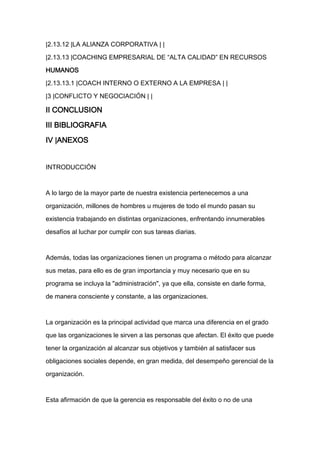 |2.13.12 |LA ALIANZA CORPORATIVA | |

|2.13.13 |COACHING EMPRESARIAL DE “ALTA CALIDAD” EN RECURSOS

HUMANOS

|2.13.13.1 |COACH INTERNO O EXTERNO A LA EMPRESA | |

|3 |CONFLICTO Y NEGOCIACIÓN | |

II CONCLUSION

III BIBLIOGRAFIA

IV |ANEXOS


INTRODUCCIÓN


A lo largo de la mayor parte de nuestra existencia pertenecemos a una

organización, millones de hombres u mujeres de todo el mundo pasan su

existencia trabajando en distintas organizaciones, enfrentando innumerables

desafíos al luchar por cumplir con sus tareas diarias.



Además, todas las organizaciones tienen un programa o método para alcanzar

sus metas, para ello es de gran importancia y muy necesario que en su

programa se incluya la "administración", ya que ella, consiste en darle forma,

de manera consciente y constante, a las organizaciones.



La organización es la principal actividad que marca una diferencia en el grado

que las organizaciones le sirven a las personas que afectan. El éxito que puede

tener la organización al alcanzar sus objetivos y también al satisfacer sus

obligaciones sociales depende, en gran medida, del desempeño gerencial de la

organización.



Esta afirmación de que la gerencia es responsable del éxito o no de una
 