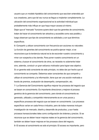 usuario que un modelo hipotético del conocimiento que sea bien entendido por

sus creadores, pero que tal vez nunca se llegue a implantar completamente. La

ubicación del conocimiento organizacional es la actividad individual que

probablemente más influye en que haya mayor acceso al mismo.

Dejar que el “mercado” funcione quiere decir que los gerentes de conocimiento,

tratan de hacer el conocimiento tan atractiva y accesible como sea posible y

luego observan que tipo de conocimiento es solicitado y con que términos

específicos.

6- Compartir y utilizar conocimiento con frecuencia son acciones no naturales:

La función de gerentes del conocimiento se podría ejercer mejor, si se

reconociera que la tendencia natural es la de esconder nuestro conocimiento y
mirar con sospecha a los demás. Para poner nuestro conocimiento en un

sistema y buscar el conocimiento de otros, se necesita no solamente tratar

sino, además, conducir un gran esfuerzo motivador para lograr ese objetivo.

Si un gerente está consciente de este principio, no debe dar por hecho que el

conocimiento se comparta. Debemos estar conscientes de que compartir y

utilizar el conocimiento y la información, tiene que ser una acción motivada a

través de premios, evaluación de desempeño, compensación, etc.

7- La Gerencia del Conocimiento significa mejorar los procesos del negocio que

se basan en conocimiento. Es importante direccionar y mejorar el proceso

genérico de la gerencia del conocimiento, pero donde el conocimiento es

generado, utilizado y compartido intensivamente es en unos pocos y

específicos procesos del negocio que se basan en conocimiento. Los procesos

específicos varían en cada firma e industria, pero de todas maneras incluyen

investigación de mercado, diseño y desarrollo de productos, y aun hasta

procesos transaccionales tales como configuración de órdenes y precios. Si se

reconoce que se deben hacer mejoras reales en la gerencia del conocimiento,

también se deben hacer mejoras en los procesos clave del negocio.

8- El acceso al conocimiento es solo el principio: El acceso es importante, pero
 