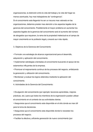 organizaciones, la distinción entre la vida del trabajo y la vida del hogar es

menos acentuada, hay mas trabajadores de “contingencia”.

Si el conocimiento esta llegando ha ser un recurso mas valorado en las

organizaciones, debemos prestar mas atención a los aspectos legales de la

gerencia del conocimiento. Posiblemente el mayor problema en aumentar los

aspectos legales de la gerencia del conocimiento será el aumento del número

de abogados que requieran, la rama de la propiedad intelectual es el campo de

mayor crecimiento en la profesión legal y crecerá aun más rápido.



3. Objetivos de la Gerencia del Conocimiento


• Formular una estrategia de alcance organizacional para el desarrollo,

adquisición y aplicación del conocimiento.

• Implementar estrategias orientadas al conocimiento buscando el apoyo de los

estamentos influyentes de la empresa.

• Promover el mejoramiento continuo de los procesos del negocio, enfatizando

la generación y utilización del conocimiento.

• Monitorear y evaluar los logros obtenidos mediante la aplicación del

conocimiento.

4. Actividades de la Gerencia del Conocimiento:



• Divulgación del conocimiento (por ejemplo: lecciones aprendidas, mejores

prácticas, etc.) para que todos los miembros de la organización puedan utilizar

el conocimiento en el contexto de sus actividades diarias.

• Asegurarse que el conocimiento esta disponible en el sitio donde es mas útil

para la toma de decisiones.

• Asegurarse que el conocimiento esta disponible donde lo necesitan los

procesos del negocio.

• Facilitar la efectiva y eficiente generación de nuevo conocimiento (por
 