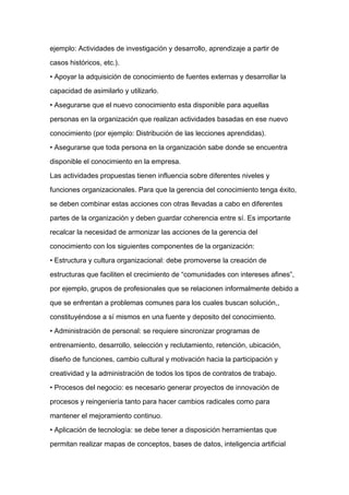 ejemplo: Actividades de investigación y desarrollo, aprendizaje a partir de

casos históricos, etc.).

• Apoyar la adquisición de conocimiento de fuentes externas y desarrollar la

capacidad de asimilarlo y utilizarlo.

• Asegurarse que el nuevo conocimiento esta disponible para aquellas

personas en la organización que realizan actividades basadas en ese nuevo

conocimiento (por ejemplo: Distribución de las lecciones aprendidas).

• Asegurarse que toda persona en la organización sabe donde se encuentra

disponible el conocimiento en la empresa.

Las actividades propuestas tienen influencia sobre diferentes niveles y

funciones organizacionales. Para que la gerencia del conocimiento tenga éxito,
se deben combinar estas acciones con otras llevadas a cabo en diferentes

partes de la organización y deben guardar coherencia entre sí. Es importante

recalcar la necesidad de armonizar las acciones de la gerencia del

conocimiento con los siguientes componentes de la organización:

• Estructura y cultura organizacional: debe promoverse la creación de

estructuras que faciliten el crecimiento de “comunidades con intereses afines”,

por ejemplo, grupos de profesionales que se relacionen informalmente debido a

que se enfrentan a problemas comunes para los cuales buscan solución,,

constituyéndose a sí mismos en una fuente y deposito del conocimiento.

• Administración de personal: se requiere sincronizar programas de

entrenamiento, desarrollo, selección y reclutamiento, retención, ubicación,

diseño de funciones, cambio cultural y motivación hacia la participación y

creatividad y la administración de todos los tipos de contratos de trabajo.

• Procesos del negocio: es necesario generar proyectos de innovación de

procesos y reingeniería tanto para hacer cambios radicales como para

mantener el mejoramiento continuo.

• Aplicación de tecnología: se debe tener a disposición herramientas que

permitan realizar mapas de conceptos, bases de datos, inteligencia artificial
 