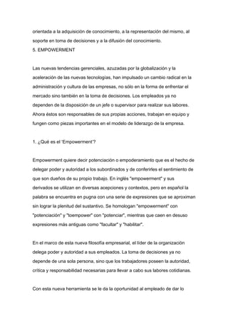 orientada a la adquisición de conocimiento, a la representación del mismo, al

soporte en toma de decisiones y a la difusión del conocimiento.

5. EMPOWERMENT



Las nuevas tendencias gerenciales, azuzadas por la globalización y la

aceleración de las nuevas tecnologías, han impulsado un cambio radical en la

administración y cultura de las empresas, no sólo en la forma de enfrentar el

mercado sino también en la toma de decisiones. Los empleados ya no

dependen de la disposición de un jefe o supervisor para realizar sus labores.

Ahora éstos son responsables de sus propias acciones, trabajan en equipo y

fungen como piezas importantes en el modelo de liderazgo de la empresa.



1. ¿Qué es el ‘Empowerment’?



Empowerment quiere decir potenciación o empoderamiento que es el hecho de

delegar poder y autoridad a los subordinados y de conferirles el sentimiento de

que son dueños de su propio trabajo. En inglés "empowerment" y sus

derivados se utilizan en diversas acepciones y contextos, pero en español la

palabra se encuentra en pugna con una serie de expresiones que se aproximan

sin lograr la plenitud del sustantivo. Se homologan "empowerment" con

"potenciación" y "toempower" con "potenciar", mientras que caen en desuso

expresiones más antiguas como "facultar" y "habilitar".



En el marco de esta nueva filosofía empresarial, el líder de la organización

delega poder y autoridad a sus empleados. La toma de decisiones ya no

depende de una sola persona, sino que los trabajadores poseen la autoridad,

crítica y responsabilidad necesarias para llevar a cabo sus labores cotidianas.



Con esta nueva herramienta se le da la oportunidad al empleado de dar lo
 