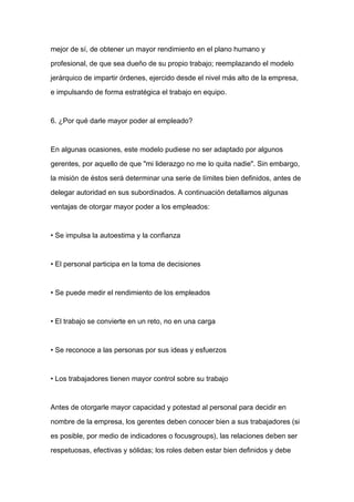 mejor de sí, de obtener un mayor rendimiento en el plano humano y

profesional, de que sea dueño de su propio trabajo; reemplazando el modelo

jerárquico de impartir órdenes, ejercido desde el nivel más alto de la empresa,

e impulsando de forma estratégica el trabajo en equipo.



6. ¿Por qué darle mayor poder al empleado?



En algunas ocasiones, este modelo pudiese no ser adaptado por algunos

gerentes, por aquello de que "mi liderazgo no me lo quita nadie". Sin embargo,

la misión de éstos será determinar una serie de límites bien definidos, antes de

delegar autoridad en sus subordinados. A continuación detallamos algunas
ventajas de otorgar mayor poder a los empleados:



• Se impulsa la autoestima y la confianza



• El personal participa en la toma de decisiones



• Se puede medir el rendimiento de los empleados



• El trabajo se convierte en un reto, no en una carga



• Se reconoce a las personas por sus ideas y esfuerzos



• Los trabajadores tienen mayor control sobre su trabajo



Antes de otorgarle mayor capacidad y potestad al personal para decidir en

nombre de la empresa, los gerentes deben conocer bien a sus trabajadores (si

es posible, por medio de indicadores o focusgroups), las relaciones deben ser

respetuosas, efectivas y sólidas; los roles deben estar bien definidos y debe
 