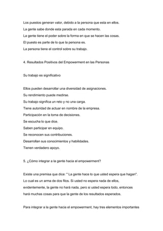 Los puestos generan valor, debido a la persona que esta en ellos.

La gente sabe donde esta parada en cada momento.

La gente tiene el poder sobre la forma en que se hacen las cosas.

El puesto es parte de lo que la persona es.

La persona tiene el control sobre su trabajo.



4. Resultados Positivos del Empowerment en las Personas



Su trabajo es significativo



Ellos pueden desarrollar una diversidad de asignaciones.
Su rendimiento puede medirse.

Su trabajo significa un reto y no una carga.

Tiene autoridad de actuar en nombre de la empresa.

Participación en la toma de decisiones.

Se escucha lo que dice.

Saben participar en equipo.

Se reconocen sus contribuciones.

Desarrollan sus conocimientos y habilidades.

Tienen verdadero apoyo.



5. ¿Cómo integrar a la gente hacia el empowerment?



Existe una premisa que dice: " La gente hace lo que usted espera que hagan".

Lo cual es un arma de dos filos. Si usted no espera nada de ellos,

evidentemente, la gente no hará nada, pero si usted espera todo, entonces

hará muchas cosas para que la gente de los resultados esperados.



Para integrar a la gente hacia el empowerment, hay tres elementos importantes
 