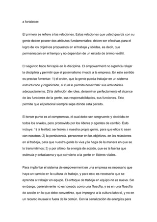 a fortalecer:



El primero se refiere a las relaciones. Estas relaciones que usted guarda con su

gente deben poseer dos atributos fundamentales: deben ser efectivas para el

logro de los objetivos propuestos en el trabajo y sólidas, es decir, que

permanezcan en el tiempo y no dependan de un estado de ánimo volátil.



El segundo hace hincapié en la disciplina. El empowerment no significa relajar

la disciplina y permitir que el paternalismo invada a la empresa. En este sentido

es preciso fomentar: 1) el orden, que la gente pueda trabajar en un sistema

estructurado y organizado, el cual le permita desarrollar sus actividades
adecuadamente; 2) la definición de roles, determinar perfectamente el alcance

de las funciones de la gente, sus responsabilidades, sus funciones. Esto

permite que el personal siempre sepa dónde está parado.



El tercer punto es el compromiso, el cual debe ser congruente y decidido en

todos los niveles, pero promovido por los líderes y agentes de cambio. Esto

incluye: 1) la lealtad, ser leales a nuestra propia gente, para que ellos lo sean

con nosotros; 2) la persistencia, perseverar en los objetivos, en las relaciones

en el trabajo, para que nuestra gente lo viva y lo haga de la manera en que se

lo transmitimos; 3) y por último, la energía de acción, que es la fuerza que

estimula y entusiasma y que convierte a la gente en líderes vitales.



Para implantar el sistema de empowerment en una empresa es necesario que

haya un cambio en la cultura de trabajo, y para esto es necesario que se

aprenda a trabajar en equipo. El enfoque de trabajo en equipo no es nuevo. Sin

embargo, generalmente no es tomado como una filosofía, y es en una filosofía

de acción en lo que debe convertirse, que impregne a la cultura laboral, y no en

un recurso inusual o fuera de lo común. Con la canalización de energías para
 