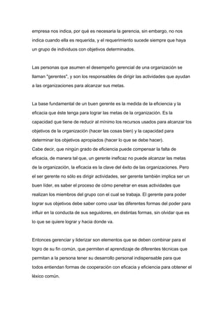 empresa nos indica, por qué es necesaria la gerencia, sin embargo, no nos

indica cuando ella es requerida, y el requerimiento sucede siempre que haya

un grupo de individuos con objetivos determinados.



Las personas que asumen el desempeño gerencial de una organización se

llaman "gerentes", y son los responsables de dirigir las actividades que ayudan

a las organizaciones para alcanzar sus metas.



La base fundamental de un buen gerente es la medida de la eficiencia y la

eficacia que éste tenga para lograr las metas de la organización. Es la

capacidad que tiene de reducir al mínimo los recursos usados para alcanzar los
objetivos de la organización (hacer las cosas bien) y la capacidad para

determinar los objetivos apropiados (hacer lo que se debe hacer).

Cabe decir, que ningún grado de eficiencia puede compensar la falta de

eficacia, de manera tal que, un gerente ineficaz no puede alcanzar las metas

de la organización, la eficacia es la clave del éxito de las organizaciones. Pero

el ser gerente no sólo es dirigir actividades, ser gerente también implica ser un

buen líder, es saber el proceso de cómo penetrar en esas actividades que

realizan los miembros del grupo con el cual se trabaja. El gerente para poder

lograr sus objetivos debe saber como usar las diferentes formas del poder para

influir en la conducta de sus seguidores, en distintas formas, sin olvidar que es

lo que se quiere lograr y hacia donde va.



Entonces gerenciar y liderizar son elementos que se deben combinar para el

logro de su fin común, que permiten el aprendizaje de diferentes técnicas que

permitan a la persona tener su desarrollo personal indispensable para que

todos entiendan formas de cooperación con eficacia y eficiencia para obtener el

léxico común.
 
