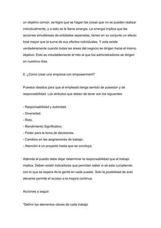 un objetivo común, se logra que se hagan las cosas que no se pueden realizar

individualmente, y a esto se le llama sinergia. La sinergia implica que las

acciones simultáneas de entidades separadas, tienen en su conjunto un efecto

total mayor que la suma de sus efectos individuales. Y esta existe

verdaderamente cuando todas las áreas del negocio se dirigen hacia el mismo

objetivo. Esto es indudablemente el reto al que los administradores se dirigen

en nuestros días.



6. ¿Cómo crear una empresa con empowerment?



Puestos ideados para que el empleado tenga sentido de posesión y de
responsabilidad. Los atributos que deben de tener son los siguientes:



- Responsabilidad y autoridad.

- Diversidad.

- Reto.

- Rendimiento Significativo.

- Poder para la toma de decisiones.

- Cambios en las asignaciones de trabajo.

- Atención a un proyecto hasta que se concluya.



Además el puesto debe dejar determinar la responsabilidad que el trabajo

implica. Deben existir indicadores que permitan saber si sé esta cumpliendo

con lo que se espera de la gente en cada puesto. Solo la posibilidad de auto

elevarse permite el acceso a la mejora continua.



Acciones a seguir:



*Definir los elementos claves de cada trabajo
 