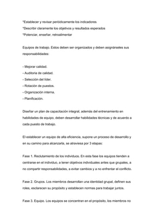 *Establecer y revisar periódicamente los indicadores

*Describir claramente los objetivos y resultados esperados

*Potenciar, enseñar, retroalimentar



Equipos de trabajo. Estos deben ser organizados y deben asignárseles sus

responsabilidades:



- Mejorar calidad.

- Auditoria de calidad.

- Selección del líder.

- Rotación de puestos.
- Organización interna.

- Planificación.



Diseñar un plan de capacitación integral, además del entrenamiento en

habilidades de equipo, deben desarrollar habilidades técnicas y de acuerdo a

cada puesto de trabajo.



El establecer un equipo de alta eficiencia, supone un proceso de desarrollo y

en su camino para alcanzarla, se atraviesa por 3 etapas:



Fase 1. Reclutamiento de los individuos. En esta fase los equipos tienden a

centrarse en el individuo, a tener objetivos individuales antes que grupales, a

no compartir responsabilidades, a evitar cambios y a no enfrentar el conflicto.



Fase 2. Grupos. Los miembros desarrollan una identidad grupal, definen sus

roles, esclarecen su propósito y establecen normas para trabajar juntos.



Fase 3. Equipo. Los equipos se concentran en el propósito, los miembros no
 