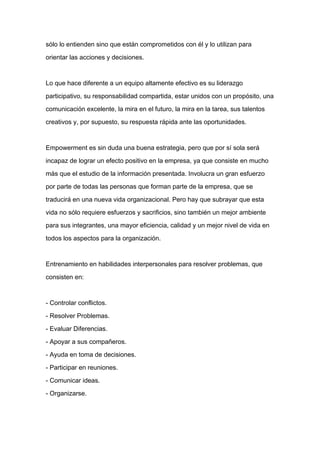 sólo lo entienden sino que están comprometidos con él y lo utilizan para

orientar las acciones y decisiones.



Lo que hace diferente a un equipo altamente efectivo es su liderazgo

participativo, su responsabilidad compartida, estar unidos con un propósito, una

comunicación excelente, la mira en el futuro, la mira en la tarea, sus talentos

creativos y, por supuesto, su respuesta rápida ante las oportunidades.



Empowerment es sin duda una buena estrategia, pero que por sí sola será

incapaz de lograr un efecto positivo en la empresa, ya que consiste en mucho

más que el estudio de la información presentada. Involucra un gran esfuerzo
por parte de todas las personas que forman parte de la empresa, que se

traducirá en una nueva vida organizacional. Pero hay que subrayar que esta

vida no sólo requiere esfuerzos y sacrificios, sino también un mejor ambiente

para sus integrantes, una mayor eficiencia, calidad y un mejor nivel de vida en

todos los aspectos para la organización.



Entrenamiento en habilidades interpersonales para resolver problemas, que

consisten en:



- Controlar conflictos.

- Resolver Problemas.

- Evaluar Diferencias.

- Apoyar a sus compañeros.

- Ayuda en toma de decisiones.

- Participar en reuniones.

- Comunicar ideas.

- Organizarse.
 