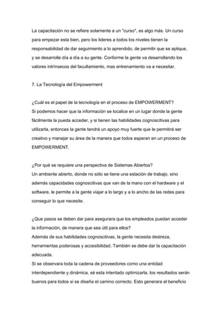 La capacitación no se refiere solamente a un "curso", es algo más. Un curso

para empezar esta bien, pero los lideres a todos los niveles tienen la

responsabilidad de dar seguimiento a lo aprendido, de permitir que se aplique,

y se desarrolle día a día a su gente. Conforme la gente va desarrollando los

valores intrínsecos del facultamiento, mas entrenamiento va a necesitar.



7. La Tecnología del Empowerment



¿Cuál es el papel de la tecnología en el proceso de EMPOWERMENT?

Si podemos hacer que la información se localice en un lugar donde la gente

fácilmente la pueda acceder, y si tienen las habilidades cognoscitivas para
utilizarla, entonces la gente tendrá un apoyo muy fuerte que le permitirá ser

creativo y manejar su área de la manera que todos esperan en un proceso de

EMPOWERMENT.



¿Por qué se requiere una perspectiva de Sistemas Abiertos?

Un ambiente abierto, donde no sólo se tiene una estación de trabajo, sino

además capacidades cognoscitivas que van de la mano con el hardware y el

software, le permite a la gente viajar a lo largo y a lo ancho de las redes para

conseguir lo que necesite.



¿Que pasos se deben dar para asegurara que los empleados puedan acceder

la información, de manera que sea útil para ellos?

Además de sus habilidades cognoscitivas, la gente necesita destreza,

herramientas poderosas y accesibilidad. También se debe dar la capacitación

adecuada.

Si se observara toda la cadena de proveedores como una entidad

interdependiente y dinámica, sé esta intentado optimizarla, los resultados serán

buenos para todos si se diseña el camino correcto. Esto generara el beneficio
 