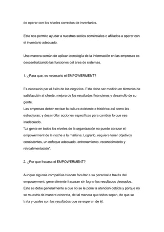 de operar con los niveles correctos de inventarios.



Esto nos permite ayudar a nuestros socios comerciales o afiliados a operar con

el inventario adecuado.



Una manera común de aplicar tecnología de la información en las empresas es

descentralizando las funciones del área de sistemas.



1. ¿Para que, es necesario el EMPOWERMENT?



Es necesario par el éxito de los negocios. Este debe ser medido en términos de
satisfacción al cliente, mejora de los resultados financieros y desarrollo de su

gente.

Las empresas deben revisar la cultura existente e histórica así como las

estructuras; y desarrollar acciones especificas para cambiar lo que sea

inadecuado.

"La gente en todos los niveles de la organización no puede abrazar el

empowerment de la noche a la mañana. Lograrlo, requiere tener objetivos

consistentes, un enfoque adecuado, entrenamiento, reconocimiento y

retroalimentación".



2. ¿Por que fracasa el EMPOWERMENT?



Aunque algunas compañías buscan facultar a su personal a través del

empowerment, generalmente fracasan sin lograr los resultados deseados.

Esto se debe generalmente a que no se le pone la atención debida y porque no

se muestra de manera concreta, de tal manera que todos sepan, de que se

trata y cuales son los resultados que se esperan de él.
 