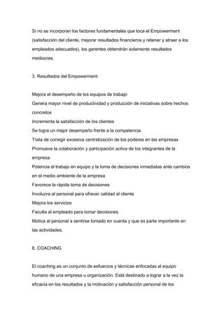 Si no se incorporan los factores fundamentales que toca el Empowerment

(satisfacción del cliente, mejorar resultados financieros y retener y atraer a los

empleados adecuados), los gerentes obtendrán solamente resultados

mediocres.



3. Resultados del Empowerment:



Mejora el desempeño de los equipos de trabajo

Genera mayor nivel de productividad y producción de iniciativas sobre hechos

concretos

Incrementa la satisfacción de los clientes
Se logra un mejor desempeño frente a la competencia.

Trata de corregir excesiva centralización de los poderes en las empresas

Promueve la colaboración y participación activa de los integrantes de la

empresa.

Potencia el trabajo en equipo y la toma de decisiones inmediatas ante cambios

en el medio ambiente de la empresa

Favorece la rápida toma de decisiones

Involucra al personal para ofrecer calidad al cliente

Mejora los servicios

Faculta al empleado para tomar decisiones

Motiva al personal a sentirse tomado en cuenta y que es parte importante en

las actividades.



8. COACHING



El coaching es un conjunto de esfuerzos y técnicas enfocadas al equipo

humano de una empresa u organización. Está destinado a lograr a la vez la

eficacia en los resultados y la motivación y satisfacción personal de los
 