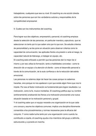 trabajadores, cualquiera que sea su nivel. El coaching es una acción directa

sobre las personas que son los verdaderos autores y responsables de la

competitividad empresarial.



9. Cuales son los instrumentos del coaching



Para lograr sus dos objetivos, empresarial y personal, el coaching empieza

desde la selección de las personas, en particular mandos y ejecutivos, que se

seleccionan no tanto por lo que saben sino por lo que son. Se estudia criterios

de personalidad y se les pone en situación para observar criterios como la

capacidad de comunicación, las aptitudes frente a la presión o ante el riesgo, la
capacidad natural de liderazgo, a trabajar en equipo, etc.

El coaching está enfocado a permitir que las personas den lo mejor de sí

mismo y por eso utiliza la formación, tanto a habilidades concretas - como la

dirección de un equipo o la atención al cliente - como el desarrollo personal a

través de la comunicación, de la auto confianza o de la reducción del estrés

emocional.

Las personas no solemos dejar de hacer las cosas porque no sabemos

hacerlas, sino porque no nos apetecen o por que existe algún freno que nos lo

impide. Por eso el factor motivación es fundamental para lograr resultados. La

motivación, como la fe, mueve montañas. El coaching justifica aquí su nombre

(entrenamiento) analizando los frenos a la motivación provocando una nueva

situación basada en la motivación personal y grupal.

Y el coaching sabe que un equipo necesita una organización en la que cada

uno conoce y asume los objetivos comunes; implica una disciplina libremente

consentida a los procedimientos y normas necesarias para la eficacia del

conjunto. Y como nadie lucha tanto por una organización como cuando ha

contribuido a crearla, el coaching ayuda a los miembros del grupo a definirla,

estructurarla y a ponerla en marcha.
 