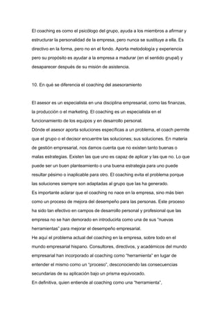 El coaching es como el psicólogo del grupo, ayuda a los miembros a afirmar y

estructurar la personalidad de la empresa, pero nunca se sustituye a ella. Es

directivo en la forma, pero no en el fondo. Aporta metodología y experiencia

pero su propósito es ayudar a la empresa a madurar (en el sentido grupal) y

desaparecer después de su misión de asistencia.



10. En qué se diferencia el coaching del asesoramiento



El asesor es un especialista en una disciplina empresarial, como las finanzas,

la producción o el marketing. El coaching es un especialista en el

funcionamiento de los equipos y en desarrollo personal.
Dónde el asesor aporta soluciones específicas a un problema, el coach permite

que el grupo o el decisor encuentre las soluciones; sus soluciones. En materia

de gestión empresarial, nos damos cuenta que no existen tanto buenas o

malas estrategias. Existen las que uno es capaz de aplicar y las que no. Lo que

puede ser un buen planteamiento o una buena estrategia para uno puede

resultar pésimo o inaplicable para otro. El coaching evita el problema porque

las soluciones siempre son adaptadas al grupo que las ha generado.

Es importante aclarar que el coaching no nace en la empresa, sino más bien

como un proceso de mejora del desempeño para las personas. Este proceso

ha sido tan efectivo en campos de desarrollo personal y profesional que las

empresa no se han demorado en introducirla como una de sus “nuevas

herramientas” para mejorar el desempeño empresarial.

He aquí el problema actual del coaching en la empresa, sobre todo en el

mundo empresarial hispano. Consultores, directivos, y académicos del mundo

empresarial han incorporado al coaching como “herramienta” en lugar de

entender el mismo como un “proceso”, desconociendo las consecuencias

secundarias de su aplicación bajo un prisma equivocado.

En definitiva, quien entiende al coaching como una “herramienta”,
 