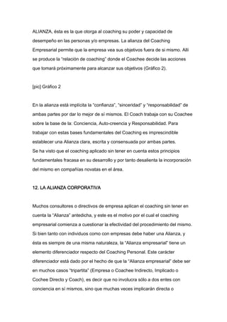 ALIANZA, ésta es la que otorga al coaching su poder y capacidad de

desempeño en las personas y/o empresas. La alianza del Coaching

Empresarial permite que la empresa vea sus objetivos fuera de si mismo. Allí

se produce la “relación de coaching” donde el Coachee decide las acciones

que tomará próximamente para alcanzar sus objetivos (Gráfico 2).



[pic] Gráfico 2



En la alianza está implícita la “confianza”, “sinceridad” y “responsabilidad” de

ambas partes por dar lo mejor de sí mismos. El Coach trabaja con su Coachee

sobre la base de la: Conciencia, Auto-creencia y Responsabilidad. Para
trabajar con estas bases fundamentales del Coaching es imprescindible

establecer una Alianza clara, escrita y consensuada por ambas partes.

Se ha visto que el coaching aplicado sin tener en cuenta estos principios

fundamentales fracasa en su desarrollo y por tanto desalienta la incorporación

del mismo en compañías novatas en el área.



12. LA ALIANZA CORPORATIVA



Muchos consultores o directivos de empresa aplican el coaching sin tener en

cuenta la “Alianza” antedicha, y este es el motivo por el cual el coaching

empresarial comienza a cuestionar la efectividad del procedimiento del mismo.

Si bien tanto con individuos como con empresas debe haber una Alianza, y

ésta es siempre de una misma naturaleza, la “Alianza empresarial” tiene un

elemento diferenciador respecto del Coaching Personal. Este carácter

diferenciador está dado por el hecho de que la “Alianza empresarial” debe ser

en muchos casos “tripartita” (Empresa o Coachee Indirecto, Implicado o

Cochee Directo y Coach), es decir que no involucra sólo a dos entes con

conciencia en sí mismos, sino que muchas veces implicarán directa o
 