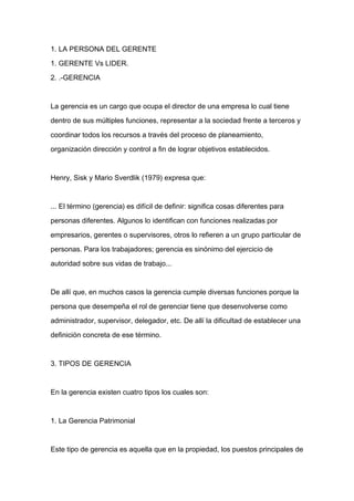 1. LA PERSONA DEL GERENTE

1. GERENTE Vs LIDER.

2. .-GERENCIA



La gerencia es un cargo que ocupa el director de una empresa lo cual tiene

dentro de sus múltiples funciones, representar a la sociedad frente a terceros y

coordinar todos los recursos a través del proceso de planeamiento,

organización dirección y control a fin de lograr objetivos establecidos.



Henry, Sisk y Mario Sverdlik (1979) expresa que:


... El término (gerencia) es difícil de definir: significa cosas diferentes para

personas diferentes. Algunos lo identifican con funciones realizadas por

empresarios, gerentes o supervisores, otros lo refieren a un grupo particular de

personas. Para los trabajadores; gerencia es sinónimo del ejercicio de

autoridad sobre sus vidas de trabajo...



De allí que, en muchos casos la gerencia cumple diversas funciones porque la

persona que desempeña el rol de gerenciar tiene que desenvolverse como

administrador, supervisor, delegador, etc. De allí la dificultad de establecer una

definición concreta de ese término.



3. TIPOS DE GERENCIA



En la gerencia existen cuatro tipos los cuales son:



1. La Gerencia Patrimonial



Este tipo de gerencia es aquella que en la propiedad, los puestos principales de
 