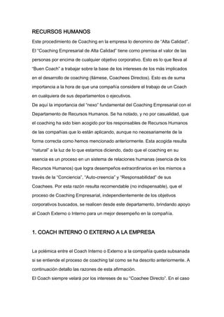 RECURSOS HUMANOS
Este procedimiento de Coaching en la empresa lo denomino de “Alta Calidad”.

El “Coaching Empresarial de Alta Calidad” tiene como premisa el valor de las

personas por encima de cualquier objetivo corporativo. Esto es lo que lleva al

“Buen Coach” a trabajar sobre la base de los intereses de los más implicados

en el desarrollo de coaching (llámese, Coachees Directos). Esto es de suma

importancia a la hora de que una compañía considere el trabajo de un Coach

en cualquiera de sus departamentos o ejecutivos.

De aquí la importancia del “nexo” fundamental del Coaching Empresarial con el

Departamento de Recursos Humanos. Se ha notado, y no por casualidad, que

el coaching ha sido bien acogido por los responsables de Recursos Humanos

de las compañías que lo están aplicando, aunque no necesariamente de la

forma correcta como hemos mencionado anteriormente. Esta acogida resulta

“natural” a la luz de lo que estamos diciendo, dado que el coaching en su

esencia es un proceso en un sistema de relaciones humanas (esencia de los

Recursos Humanos) que logra desempeños extraordinarios en los mismos a

través de la “Conciencia”, “Auto-creencia” y “Responsabilidad” de sus

Coachees. Por esta razón resulta recomendable (no indispensable), que el

proceso de Coaching Empresarial, independientemente de los objetivos

corporativos buscados, se realicen desde este departamento, brindando apoyo

al Coach Externo o Interno para un mejor desempeño en la compañía.



1. COACH INTERNO O EXTERNO A LA EMPRESA


La polémica entre el Coach Interno o Externo a la compañía queda subsanada

si se entiende el proceso de coaching tal como se ha descrito anteriormente. A

continuación detallo las razones de esta afirmación.

El Coach siempre velará por los intereses de su “Coachee Directo”. En el caso
 