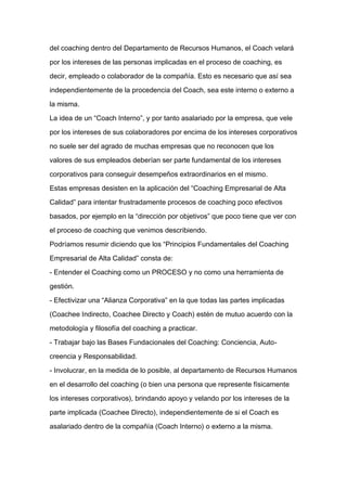 del coaching dentro del Departamento de Recursos Humanos, el Coach velará

por los intereses de las personas implicadas en el proceso de coaching, es

decir, empleado o colaborador de la compañía. Esto es necesario que así sea

independientemente de la procedencia del Coach, sea este interno o externo a

la misma.

La idea de un “Coach Interno”, y por tanto asalariado por la empresa, que vele

por los intereses de sus colaboradores por encima de los intereses corporativos

no suele ser del agrado de muchas empresas que no reconocen que los

valores de sus empleados deberían ser parte fundamental de los intereses

corporativos para conseguir desempeños extraordinarios en el mismo.

Estas empresas desisten en la aplicación del “Coaching Empresarial de Alta
Calidad” para intentar frustradamente procesos de coaching poco efectivos

basados, por ejemplo en la “dirección por objetivos” que poco tiene que ver con

el proceso de coaching que venimos describiendo.

Podríamos resumir diciendo que los “Principios Fundamentales del Coaching

Empresarial de Alta Calidad” consta de:

- Entender el Coaching como un PROCESO y no como una herramienta de

gestión.

- Efectivizar una “Alianza Corporativa” en la que todas las partes implicadas

(Coachee Indirecto, Coachee Directo y Coach) estén de mutuo acuerdo con la

metodología y filosofía del coaching a practicar.

- Trabajar bajo las Bases Fundacionales del Coaching: Conciencia, Auto-

creencia y Responsabilidad.

- Involucrar, en la medida de lo posible, al departamento de Recursos Humanos

en el desarrollo del coaching (o bien una persona que represente físicamente

los intereses corporativos), brindando apoyo y velando por los intereses de la

parte implicada (Coachee Directo), independientemente de si el Coach es

asalariado dentro de la compañía (Coach Interno) o externo a la misma.
 