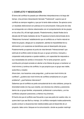 3. CONFLICTO Y NEGOCIACIÓN

El tema del conflicto ha pasado por diferentes interpretaciones a lo largo del

tiempo. Una primera interpretación llamada "Tradicional", supone que el

conflicto es siempre negativo y que por lo tanto debe evitarse. Se aprecia como

un resultado disfuncional con pobreza en la comunicación. Este punto de vista

se corresponde con criterios relacionados con el comportamiento de los grupos

en los años 30 y 40 del siglo pasado. Posteriormente y desde finales de la

década del 40 hasta mediados de los 70 aparece la teoría denominada de la

“Relaciones Humanas” estableciendo que el conflicto es un hecho natural en

todos los grupos, aboga por su aceptación, plantea la imposibilidad de su

eliminación y en ocasiones es beneficioso para el desempeño del grupo.

Posteriormente ya aparece el punto de vista llamado "Interaccionista" que

estimula el conflicto sobre la base de que un grupo armónico, tranquilo y

cooperador está propenso a quedar estático y sin capacidad de respuesta a

sus necesidades de cambio e innovación. Por lo tanto proponen, que la

contribución principal consiste en alentar a los líderes de grupo a mantener un

nivel mínimo y continuo de conflicto, lo que propicia que un grupo sea viable,

autocrítico y creador.

Ahora bien, nos hacemos unas preguntas: ¿cuál es ese nivel mínimo de

conflicto?, ¿pudiera ese nivel mínimo de conflicto complicarse en un gran

problema?, ¿qué factores intervienen?

Sabemos que el conflicto es parte consustancial de la vida cotidiana, porque la

diversidad existe (no hay que crearla), son diversos los criterios y posiciones

dentro de un grupo familiar, empresarial, profesional o comunitario, y en los

conflictos subyacen posiciones y criterios muy diversos.

El hecho de que el conflicto sea frecuente o que sea parte de nuestra vida, no

quiere decir que sea fácil su manejo. Un conflicto manejado inadecuadamente,

puede conducir a situaciones bien desfavorables para el desarrollo de un

proyecto, tales como: bloqueo en la comunicación, donde se pueden restringir
 