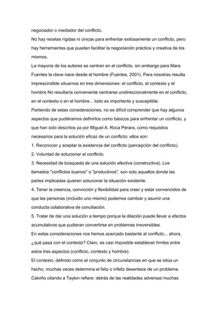 negociador o mediador del conflicto.

No hay recetas rígidas ni únicas para enfrentar exitosamente un conflicto, pero

hay herramientas que pueden facilitar la negociación práctica y creativa de los

mismos.

La mayoría de los autores se centran en el conflicto, sin embargo para Mara

Fuentes la clave nace desde el hombre (Fuentes, 2001). Para nosotras resulta

imprescindible situarnos en tres dimensiones: el conflicto, el contexto y el

hombre No resultaría conveniente centrarse unidireccionalmente en el conflicto,

en el contexto o en el hombre... todo es importante y susceptible.

Partiendo de estas consideraciones, no es difícil comprender que hay algunos

aspectos que pudiéramos definirlos como básicos para enfrentar un conflicto, y
que han sido descritos ya por Miguel A. Roca Perara, como requisitos

necesarios para la solución eficaz de un conflicto; ellos son:

1. Reconocer y aceptar la existencia del conflicto (percepción del conflicto).

2. Voluntad de solucionar el conflicto.

3. Necesidad de búsqueda de una solución efectiva (constructiva). Los

llamados "conflictos buenos" o "productivos", son solo aquellos donde las

partes implicadas quieren solucionar la situación existente.

4. Tener la creencia, convicción y flexibilidad para creer y estar convencidos de

que las personas (incluido uno mismo) podemos cambiar y asumir una

conducta colaborativa de conciliación.

5. Tratar de dar una solución a tiempo porque la dilación puede llevar a efectos

acumulativos que pudieran convertirse en problemas irreversibles.

En estas consideraciones nos hemos acercado bastante al conflicto... ahora,

¿qué pasa con el contexto? Claro, es casi imposible establecer límites entre

estos tres aspectos (conflicto, contexto y hombre).

El contexto, definido como el conjunto de circunstancias en que se sitúa un

hecho, muchas veces determina el feliz o infeliz desenlace de un problema.

Calviño citando a Taylon refiere: detrás de las realidades adversas muchas
 