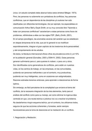 única. Un estudio completo debe abarcar todos estos ámbitos"(Bleger, 1973).

Pero, las personas no solamente son portadoras de conflictos, hay personas

conflictivas, que en dependencia de las disciplinas y/o autores han sido

clasificadas con diferentes terminologías. Así por ejemplo, los especialistas en

comunicación Arthur Bell y Dayle Smith, en su muy conocido libro "Aprenda a

tratar con personas conflictivas" caracterizan a estas personas como focos de

problemas, refiriéndose a ellas con las siglas FDP. (Bell y Smith, 2001).

En el campo psicológico, las anomalías severas del carácter que se establecen

en etapas tempranas de la vida, que por lo general no se modifican

espontáneamente, integran el gran capítulo de los trastornos de la personalidad

y del comportamiento de los adultos.
De éstos, la literatura internacional ofrece cifras de prevalencia entre 2 y el 10%

en la población general (González, 2003 y DSM-IV, 2002). Estas personas

generan sufrimiento para sí, para quienes lo rodean, o para uno y otros.

Son identificadas como generadoras de conflictos, pero están en nuestras

vidas, en los centros de trabajo, en las empresas, en las comunidades,

pudiendo ser personas ineficientes o por el contrario, muy productivas,

pudiendo ser muy inteligentes, como en ocasiones son estigmatizados.

Razones sobradas tenemos entonces, para aprender a relacionarnos de forma

óptima.

Sin embargo, es fácil percatarse de la complejidad que encierra el tema del

conflicto, de la necesaria integración de los tres elementos, tanto para el

análisis del conflicto como para su manejo, así como eliminar la ingenua idea

centrada en que, una receta teórica o práctica nos va a resolver el problema.

No desdeñamos ningún esquema teórico, por el contrario, los utilizamos todos,

seguros de que las acciones coherentes y honestas, serán siempre

favorecedoras para la toma de desiciones en la mediación de un conflicto.



1. Negociación y Mediación.
 