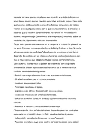 Negociar es tratar asuntos para llegar a un acuerdo, y se trata de llegar a un

acuerdo con alguien, porque hay algo que motiva un interés común. Es un acto

que hacemos cotidianamente con nuestras familias, compañeros de trabajo,

vecinos o con cualquier persona con la que nos relacionamos. Si embargo, a

pesar de que lo hacemos constantemente, no siempre los resultados son

óptimos; nos puede dejar (a nosotros o a la otra persona) con cierto "sabor" de

insatisfacción, agotamiento e incluso enemistades.

Es por esto, que nos interesa entrar en el campo de la prevención; prevenir es

ver venir. Entonces retomamos el enfoque de Bell y Smith en el libro "Aprenda

a tratar con personas conflictivas" el cual goza de un enfoque preventivo al
desarrollo de conflictos en las relaciones humanas en el contexto laboral, aún

más si hay personas que adoptan actitudes hostiles permanentemente.

Estos autores, cuando tratan la gestión de un conflicto con una persona

problemática, ofrecen algunas señales indicativas de la inminencia de un

conflicto, siendo éstas las siguientes:

• Reacciones exageradas ante situaciones aparentemente banales.

• Miradas iracundas o, por el contrario, esquivas.

• Insultos o ataques personales.

• Amenazas manifiestas o tácitas.

• Expresiones de pánico, desesperación o desesperanza.

• Insistencia innecesaria en un tema determinado.

• Esfuerzos evidentes por reunir aliados y oponer bandos ente un asunto

concreto.

• Recursos al sarcasmo y la causticidad fuera de lugar.

Ofrecen además, otras señales indicativas de que las personas implicadas

están evitando el estallido de un conflicto, siendo éstas las siguientes:

• Indisposición para abordar temas que no sean "inocuos".

• Acuerdos prematuros cuyo único objetivo es "dejar las cosas como están".
 