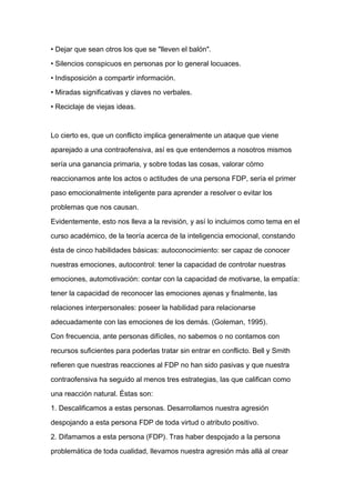 • Dejar que sean otros los que se "lleven el balón".

• Silencios conspicuos en personas por lo general locuaces.

• Indisposición a compartir información.

• Miradas significativas y claves no verbales.

• Reciclaje de viejas ideas.



Lo cierto es, que un conflicto implica generalmente un ataque que viene

aparejado a una contraofensiva, así es que entendernos a nosotros mismos

sería una ganancia primaria, y sobre todas las cosas, valorar cómo

reaccionamos ante los actos o actitudes de una persona FDP, sería el primer

paso emocionalmente inteligente para aprender a resolver o evitar los
problemas que nos causan.

Evidentemente, esto nos lleva a la revisión, y así lo incluimos como tema en el

curso académico, de la teoría acerca de la inteligencia emocional, constando

ésta de cinco habilidades básicas: autoconocimiento: ser capaz de conocer

nuestras emociones, autocontrol: tener la capacidad de controlar nuestras

emociones, automotivación: contar con la capacidad de motivarse, la empatía:

tener la capacidad de reconocer las emociones ajenas y finalmente, las

relaciones interpersonales: poseer la habilidad para relacionarse

adecuadamente con las emociones de los demás. (Goleman, 1995).

Con frecuencia, ante personas difíciles, no sabemos o no contamos con

recursos suficientes para poderlas tratar sin entrar en conflicto. Bell y Smith

refieren que nuestras reacciones al FDP no han sido pasivas y que nuestra

contraofensiva ha seguido al menos tres estrategias, las que califican como

una reacción natural. Éstas son:

1. Descalificamos a estas personas. Desarrollamos nuestra agresión

despojando a esta persona FDP de toda virtud o atributo positivo.

2. Difamamos a esta persona (FDP). Tras haber despojado a la persona

problemática de toda cualidad, llevamos nuestra agresión más allá al crear
 