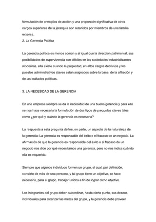 formulación de principios de acción y una proporción significativa de otros

cargos superiores de la jerarquía son retenidos por miembros de una familia

extensa.

2. La Gerencia Política



La gerencia política es menos común y al igual que la dirección patrimonial, sus

posibilidades de supervivencia son débiles en las sociedades industrializantes

modernas, ella existe cuando la propiedad, en altos cargos decisivos y los

puestos administrativos claves están asignados sobre la base. de la afiliación y

de las lealtades políticas.


3. LA NECESIDAD DE LA GERENCIA



En una empresa siempre se da la necesidad de una buena gerencia y para ello

se nos hace necesario la formulación de dos tipos de preguntas claves tales

como ¿por qué y cuándo la gerencia es necesaria?



La respuesta a esta pregunta define, en parte, un aspecto de la naturaleza de

la gerencia: La gerencia es responsable del éxito o el fracaso de un negocio. La

afirmación de que la gerencia es responsable del éxito o el fracaso de un

negocio nos dice por qué necesitamos una gerencia, pero no nos indica cuándo

ella es requerida.



Siempre que algunos individuos formen un grupo, el cual, por definición,

consiste de más de una persona, y tal grupo tiene un objetivo, se hace

necesario, para el grupo, trabajar unidos a fin de lograr dicho objetivo.



Los integrantes del grupo deben subordinar, hasta cierto punto, sus deseos

individuales para alcanzar las metas del grupo, y la gerencia debe proveer
 