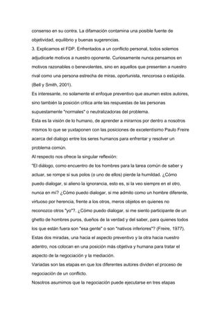 consenso en su contra. La difamación contamina una posible fuente de

objetividad, equilibrio y buenas sugerencias.

3. Explicamos el FDP. Enfrentados a un conflicto personal, todos solemos

adjudicarle motivos a nuestro oponente. Curiosamente nunca pensamos en

motivos razonables o benevolentes, sino en aquellos que presenten a nuestro

rival como una persona estrecha de miras, oportunista, rencorosa o estúpida.

(Bell y Smith, 2001).

Es interesante, no solamente el enfoque preventivo que asumen estos autores,

sino también la posición critica ante las respuestas de las personas

supuestamente "normales" o neutralizadoras del problema.

Esta es la visión de lo humano, de aprender a mirarnos por dentro a nosotros
mismos lo que se yuxtaponen con las posiciones de excelentísimo Paulo Freire

acerca del dialogo entre los seres humanos para enfrentar y resolver un

problema común.

Al respecto nos ofrece la singular reflexión:

"El diálogo, como encuentro de los hombres para la tarea común de saber y

actuar, se rompe si sus polos (o uno de ellos) pierde la humildad. ¿Cómo

puedo dialogar, si alieno la ignorancia, esto es, si la veo siempre en el otro,

nunca en mí? ¿Cómo puedo dialogar, si me admito como un hombre diferente,

virtuoso por herencia, frente a los otros, meros objetos en quienes no

reconozco otros "yo"?. ¿Cómo puedo dialogar, si me siento participante de un

ghetto de hombres puros, dueños de la verdad y del saber, para quienes todos

los que están fuera son "esa gente" o son "nativos inferiores"? (Freire, 1977).

Estas dos miradas, una hacia el aspecto preventivo y la otra hacia nuestro

adentro, nos colocan en una posición más objetiva y humana para tratar el

aspecto de la negociación y la mediación.

Variadas son las etapas en que los diferentes autores dividen el proceso de

negociación de un conflicto.

Nosotros asumimos que la negociación puede ejecutarse en tres etapas
 