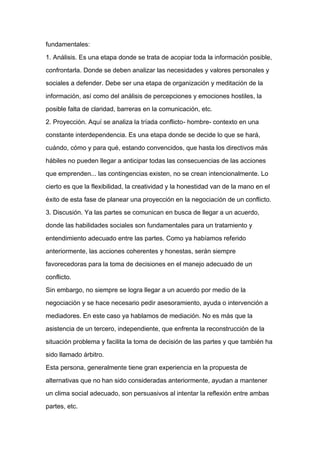 fundamentales:

1. Análisis. Es una etapa donde se trata de acopiar toda la información posible,

confrontarla. Donde se deben analizar las necesidades y valores personales y

sociales a defender. Debe ser una etapa de organización y meditación de la

información, así como del análisis de percepciones y emociones hostiles, la

posible falta de claridad, barreras en la comunicación, etc.

2. Proyección. Aquí se analiza la tríada conflicto- hombre- contexto en una

constante interdependencia. Es una etapa donde se decide lo que se hará,

cuándo, cómo y para qué, estando convencidos, que hasta los directivos más

hábiles no pueden llegar a anticipar todas las consecuencias de las acciones

que emprenden... las contingencias existen, no se crean intencionalmente. Lo
cierto es que la flexibilidad, la creatividad y la honestidad van de la mano en el

éxito de esta fase de planear una proyección en la negociación de un conflicto.

3. Discusión. Ya las partes se comunican en busca de llegar a un acuerdo,

donde las habilidades sociales son fundamentales para un tratamiento y

entendimiento adecuado entre las partes. Como ya habíamos referido

anteriormente, las acciones coherentes y honestas, serán siempre

favorecedoras para la toma de decisiones en el manejo adecuado de un

conflicto.

Sin embargo, no siempre se logra llegar a un acuerdo por medio de la

negociación y se hace necesario pedir asesoramiento, ayuda o intervención a

mediadores. En este caso ya hablamos de mediación. No es más que la

asistencia de un tercero, independiente, que enfrenta la reconstrucción de la

situación problema y facilita la toma de decisión de las partes y que también ha

sido llamado árbitro.

Esta persona, generalmente tiene gran experiencia en la propuesta de

alternativas que no han sido consideradas anteriormente, ayudan a mantener

un clima social adecuado, son persuasivos al intentar la reflexión entre ambas

partes, etc.
 