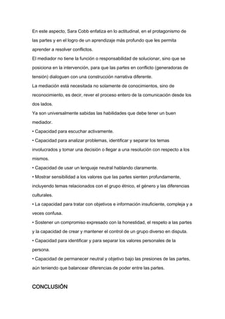 En este aspecto, Sara Cobb enfatiza en lo actitudinal, en el protagonismo de

las partes y en el logro de un aprendizaje más profundo que les permita

aprender a resolver conflictos.

El mediador no tiene la función o responsabilidad de solucionar, sino que se

posiciona en la intervención, para que las partes en conflicto (generadoras de

tensión) dialoguen con una construcción narrativa diferente.

La mediación está necesitada no solamente de conocimientos, sino de

reconocimiento, es decir, rever el proceso entero de la comunicación desde los

dos lados.

Ya son universalmente sabidas las habilidades que debe tener un buen

mediador.
• Capacidad para escuchar activamente.

• Capacidad para analizar problemas, identificar y separar los temas

involucrados y tomar una decisión o llegar a una resolución con respecto a los

mismos.

• Capacidad de usar un lenguaje neutral hablando claramente.

• Mostrar sensibilidad a los valores que las partes sienten profundamente,

incluyendo temas relacionados con el grupo étnico, el género y las diferencias

culturales.

• La capacidad para tratar con objetivos e información insuficiente, compleja y a

veces confusa.

• Sostener un compromiso expresado con la honestidad, el respeto a las partes

y la capacidad de crear y mantener el control de un grupo diverso en disputa.

• Capacidad para identificar y para separar los valores personales de la

persona.

• Capacidad de permanecer neutral y objetivo bajo las presiones de las partes,

aún teniendo que balancear diferencias de poder entre las partes.



CONCLUSIÓN
 