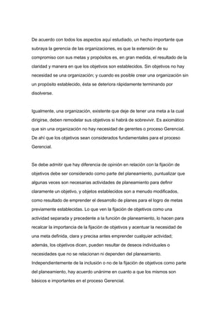 De acuerdo con todos los aspectos aquí estudiado, un hecho importante que

subraya la gerencia de las organizaciones, es que la extensión de su

compromiso con sus metas y propósitos es, en gran medida, el resultado de la

claridad y manera en que los objetivos son establecidos. Sin objetivos no hay

necesidad se una organización; y cuando es posible crear una organización sin

un propósito establecido, ésta se deteriora rápidamente terminando por

disolverse.



Igualmente, una organización, existente que deje de tener una meta a la cual

dirigirse, deben remodelar sus objetivos si habrá de sobrevivir. Es axiomático
que sin una organización no hay necesidad de gerentes o proceso Gerencial.

De ahí que los objetivos sean considerados fundamentales para el proceso

Gerencial.



Se debe admitir que hay diferencia de opinión en relación con la fijación de

objetivos debe ser considerado como parte del planeamiento, puntualizar que

algunas veces son necesarias actividades de planeamiento para definir

claramente un objetivo, y objetos establecidos son a menudo modificados,

como resultado de emprender el desarrollo de planes para el logro de metas

previamente establecidas. Lo que ven la fijación de objetivos como una

actividad separada y precedente a la función de planeamiento, lo hacen para

recalcar la importancia de la fijación de objetivos y acentuar la necesidad de

una meta definida, clara y precisa antes emprender cualquier actividad;

además, los objetivos dicen, pueden resultar de deseos individuales o

necesidades que no se relacionan ni dependen del planeamiento.

Independientemente de la inclusión o no de la fijación de objetivos como parte

del planeamiento, hay acuerdo unánime en cuanto a que los mismos son

básicos e importantes en el proceso Gerencial.
 