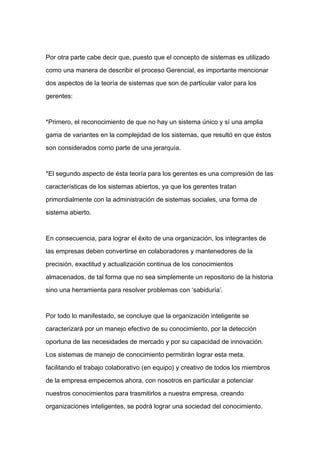 Por otra parte cabe decir que, puesto que el concepto de sistemas es utilizado

como una manera de describir el proceso Gerencial, es importante mencionar

dos aspectos de la teoría de sistemas que son de particular valor para los

gerentes:



*Primero, el reconocimiento de que no hay un sistema único y sí una amplia

gama de variantes en la complejidad de los sistemas, que resultó en que éstos

son considerados como parte de una jerarquía.



*El segundo aspecto de ésta teoría para los gerentes es una compresión de las
características de los sistemas abiertos, ya que los gerentes tratan

primordialmente con la administración de sistemas sociales, una forma de

sistema abierto.



En consecuencia, para lograr el éxito de una organización, los integrantes de

las empresas deben convertirse en colaboradores y mantenedores de la

precisión, exactitud y actualización continua de los conocimientos

almacenados, de tal forma que no sea simplemente un repositorio de la historia

sino una herramienta para resolver problemas con ‘sabiduría’.



Por todo lo manifestado, se concluye que la organización inteligente se

caracterizará por un manejo efectivo de su conocimiento, por la detección

oportuna de las necesidades de mercado y por su capacidad de innovación.

Los sistemas de manejo de conocimiento permitirán lograr esta meta,

facilitando el trabajo colaborativo (en equipo) y creativo de todos los miembros

de la empresa empecemos ahora, con nosotros en particular a potenciar

nuestros conocimientos para trasmitirlos a nuestra empresa, creando

organizaciones inteligentes, se podrá lograr una sociedad del conocimiento.
 