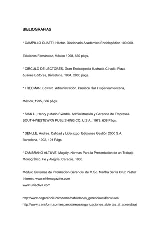BIBLIOGRAFIAS


* CAMPILLO CUATTI, Héctor. Diccionario Académico Enciclopédico 100.000.



Ediciones Fernández, México 1998, 830 págs.



* CIRCULO DE LECTORES. Gran Enciclopedia Ilustrada Círculo. Plaza

&Janés Editores, Barcelona, 1984, 2080 págs.



* FREEMAN, Edward. Administración. Prentice Hall Hispanoamericana,



México, 1995, 686 págs.



* SISK L., Henry y Mario Sverdlik. Administración y Gerencia de Empresas.

SOUTH-WESTEWRN PUBLISHING CO. U.S.A., 1979, 638 Págs.



* SENLLE, Andres. Calidad y Liderazgo. Ediciones Gestión 2000 S.A.

Barcelona, 1992, 191 Págs.



* ZAMBRANO ALTUVE, Magaly. Normas Para la Presentación de un Trabajo

Monográfico. Fe y Alegría, Caracas, 1980.



Módulo Sistemas de Información Gerencial de M.Sc. Martha Santa Cruz Pastor

Internet: www.rrhhmagazine.com

www.uniactiva.com



http://www.degerencia.com/tema/habilidades_gerenciales#articulos

http://www.transform.com/espanol/areas/organizaciones_abiertas_al_aprendizaj
 